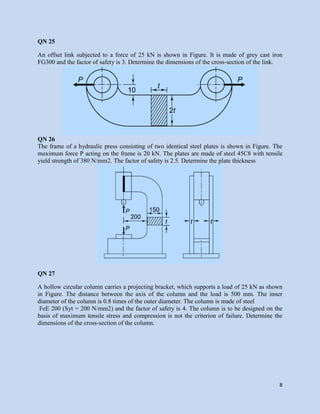 8
QN 25
An offset link subjected to a force of 25 kN is shown in Figure. It is made of grey cast iron
FG300 and the factor of safety is 3. Determine the dimensions of the cross-section of the link.
QN 26
The frame of a hydraulic press consisting of two identical steel plates is shown in Figure. The
maximum force P acting on the frame is 20 kN. The plates are made of steel 45C8 with tensile
yield strength of 380 N/mm2. The factor of safety is 2.5. Determine the plate thickness
QN 27
A hollow circular column carries a projecting bracket, which supports a load of 25 kN as shown
in Figure. The distance between the axis of the column and the load is 500 mm. The inner
diameter of the column is 0.8 times of the outer diameter. The column is made of steel
FeE 200 (Syt = 200 N/mm2) and the factor of safety is 4. The column is to be designed on the
basis of maximum tensile stress and compression is not the criterion of failure. Determine the
dimensions of the cross-section of the column.
 