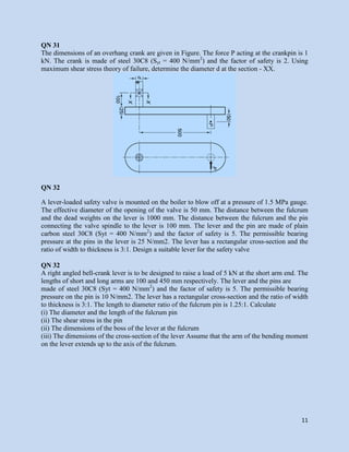 11
QN 31
The dimensions of an overhang crank are given in Figure. The force P acting at the crankpin is 1
kN. The crank is made of steel 30C8 (Syt = 400 N/mm2
) and the factor of safety is 2. Using
maximum shear stress theory of failure, determine the diameter d at the section - XX.
QN 32
A lever-loaded safety valve is mounted on the boiler to blow off at a pressure of 1.5 MPa gauge.
The effective diameter of the opening of the valve is 50 mm. The distance between the fulcrum
and the dead weights on the lever is 1000 mm. The distance between the fulcrum and the pin
connecting the valve spindle to the lever is 100 mm. The lever and the pin are made of plain
carbon steel 30C8 (Syt = 400 N/mm2
) and the factor of safety is 5. The permissible bearing
pressure at the pins in the lever is 25 N/mm2. The lever has a rectangular cross-section and the
ratio of width to thickness is 3:1. Design a suitable lever for the safety valve
QN 32
A right angled bell-crank lever is to be designed to raise a load of 5 kN at the short arm end. The
lengths of short and long arms are 100 and 450 mm respectively. The lever and the pins are
made of steel 30C8 (Syt = 400 N/mm2
) and the factor of safety is 5. The permissible bearing
pressure on the pin is 10 N/mm2. The lever has a rectangular cross-section and the ratio of width
to thickness is 3:1. The length to diameter ratio of the fulcrum pin is 1.25:1. Calculate
(i) The diameter and the length of the fulcrum pin
(ii) The shear stress in the pin
(ii) The dimensions of the boss of the lever at the fulcrum
(iii) The dimensions of the cross-section of the lever Assume that the arm of the bending moment
on the lever extends up to the axis of the fulcrum.
 