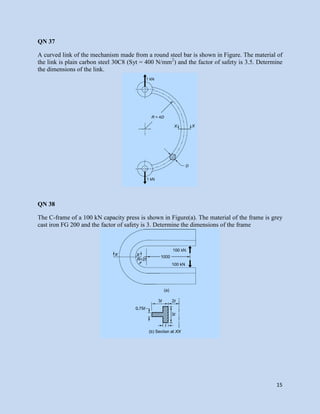 15
QN 37
A curved link of the mechanism made from a round steel bar is shown in Figure. The material of
the link is plain carbon steel 30C8 (Syt = 400 N/mm2
) and the factor of safety is 3.5. Determine
the dimensions of the link.
QN 38
The C-frame of a 100 kN capacity press is shown in Figure(a). The material of the frame is grey
cast iron FG 200 and the factor of safety is 3. Determine the dimensions of the frame
 