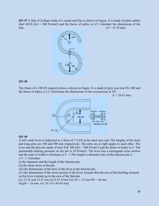 20
QN 47 A link of S-shape made of a round steel bar is shown in Figure. It is made of plain carbon
steel 45C8 (Syt = 380 N/mm2) and the factor of safety is 4.5. Calculate the dimensions of the
link. (d = 23.38 mm)
QN 48
The frame of a 100 kN capacity press is shown in Figure. It is made of grey cast iron FG 300 and
the factor of safety is 2.5. Determine the dimensions of the crosssection at XX.
(t = 26.62 mm)
QN 49
A bell crank lever is subjected to a force of 7.5 kN at the short arm end. The lengths of the short
and long arms are 100 and 500 mm respectively. The arms are at right angles to each other. The
lever and the pins are made of steel FeE 300 (Syt = 300 N/mm2
) and the factor of safety is 5. The
permissible bearing pressure on the pin is 10 N/mm2. The lever has a rectangular cross section
and the ratio of width to thickness is 4 : 1.The length to diameter ratio of the fulcrum pin is
1.5 : 1. Calculate:
(i) the diameter and the length of the fulcrum pin
(ii) the shear stress in the pin
(iii) the dimensions of the boss of the lever at the fulcrum pin
(iv) the dimensions of the cross-section of the lever Assume that the arm of the bending moment
on the lever extends up to the axis of the fulcrum.
[(i) 22.58 and 33.87 mm (ii) 9.55 N/mm2
(iii) Di = 23 mm D0 = 46 mm
length = 34 mm, (iv) 16.74 x 66.94 mm]
 