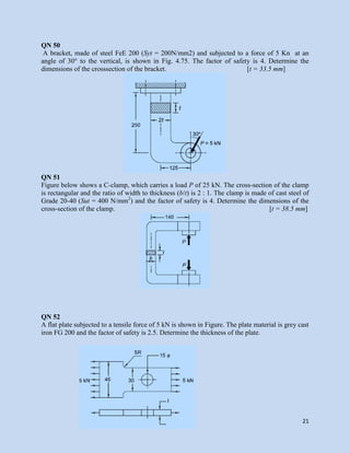 21
QN 50
A bracket, made of steel FeE 200 (Syt = 200N/mm2) and subjected to a force of 5 Kn at an
angle of 30° to the vertical, is shown in Fig. 4.75. The factor of safety is 4. Determine the
dimensions of the crosssection of the bracket. [t = 33.5 mm]
QN 51
Figure below shows a C-clamp, which carries a load P of 25 kN. The cross-section of the clamp
is rectangular and the ratio of width to thickness (b/t) is 2 : 1. The clamp is made of cast steel of
Grade 20-40 (Sut = 400 N/mm2
) and the factor of safety is 4. Determine the dimensions of the
cross-section of the clamp. [t = 38.5 mm]
QN 52
A flat plate subjected to a tensile force of 5 kN is shown in Figure. The plate material is grey cast
iron FG 200 and the factor of safety is 2.5. Determine the thickness of the plate.
 