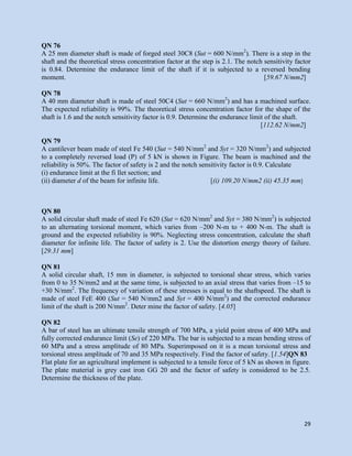 29
QN 76
A 25 mm diameter shaft is made of forged steel 30C8 (Sut = 600 N/mm2
). There is a step in the
shaft and the theoretical stress concentration factor at the step is 2.1. The notch sensitivity factor
is 0.84. Determine the endurance limit of the shaft if it is subjected to a reversed bending
moment. [59.67 N/mm2]
QN 78
A 40 mm diameter shaft is made of steel 50C4 (Sut = 660 N/mm2
) and has a machined surface.
The expected reliability is 99%. The theoretical stress concentration factor for the shape of the
shaft is 1.6 and the notch sensitivity factor is 0.9. Determine the endurance limit of the shaft.
[112.62 N/mm2]
QN 79
A cantilever beam made of steel Fe 540 (Sut = 540 N/mm2
and Syt = 320 N/mm2
) and subjected
to a completely reversed load (P) of 5 kN is shown in Figure. The beam is machined and the
reliability is 50%. The factor of safety is 2 and the notch sensitivity factor is 0.9. Calculate
(i) endurance limit at the fi llet section; and
(ii) diameter d of the beam for infinite life. [(i) 109.20 N/mm2 (ii) 45.35 mm]
QN 80
A solid circular shaft made of steel Fe 620 (Sut = 620 N/mm2
and Syt = 380 N/mm2
) is subjected
to an alternating torsional moment, which varies from –200 N-m to + 400 N-m. The shaft is
ground and the expected reliability is 90%. Neglecting stress concentration, calculate the shaft
diameter for infinite life. The factor of safety is 2. Use the distortion energy theory of failure.
[29.31 mm]
QN 81
A solid circular shaft, 15 mm in diameter, is subjected to torsional shear stress, which varies
from 0 to 35 N/mm2 and at the same time, is subjected to an axial stress that varies from –15 to
+30 N/mm2
. The frequency of variation of these stresses is equal to the shaftspeed. The shaft is
made of steel FeE 400 (Sut = 540 N/mm2 and Syt = 400 N/mm2
) and the corrected endurance
limit of the shaft is 200 N/mm2
. Deter mine the factor of safety. [4.05]
QN 82
A bar of steel has an ultimate tensile strength of 700 MPa, a yield point stress of 400 MPa and
fully corrected endurance limit (Se) of 220 MPa. The bar is subjected to a mean bending stress of
60 MPa and a stress amplitude of 80 MPa. Superimposed on it is a mean torsional stress and
torsional stress amplitude of 70 and 35 MPa respectively. Find the factor of safety. [1.54]QN 83
Flat plate for an agricultural implement is subjected to a tensile force of 5 kN as shown in figure.
The plate material is grey cast iron GG 20 and the factor of safety is considered to be 2.5.
Determine the thickness of the plate.
 