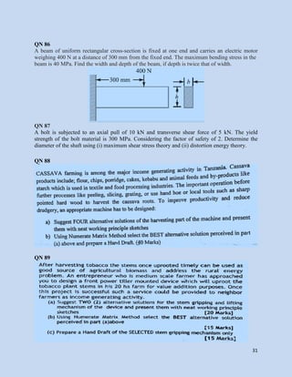 31
QN 86
A beam of uniform rectangular cross-section is fixed at one end and carries an electric motor
weighing 400 N at a distance of 300 mm from the fixed end. The maximum bending stress in the
beam is 40 MPa. Find the width and depth of the beam, if depth is twice that of width.
QN 87
A bolt is subjected to an axial pull of 10 kN and transverse shear force of 5 kN. The yield
strength of the bolt material is 300 MPa. Considering the factor of safety of 2. Determine the
diameter of the shaft using (i) maximum shear stress theory and (ii) distortion energy theory.
QN 88
QN 89
 