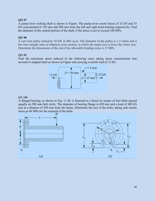 34
QN 97
A pump lever rocking shaft is shown in Figure. The pump lever exerts forces of 25 kN and 35
kN concentrated at 150 mm and 200 mm from the left and right hand bearing respectively. Find
the diameter of the central portion of the shaft, if the stress is not to exceed 100 MPa
QN 98
A cast iron pulley transmits 10 kW at 400 r.p.m. The diameter of the pulley is 1.2 metre and it
has four straight arms of elliptical cross-section, in which the major axis is twice the minor axis.
Determine the dimensions of the arm if the allowable bending stress is 15 MPa
QN 99
Find the maximum stress induced in the following cases taking stress concentration into
account:A stepped shaft as shown in Figure and carrying a tensile load of 12 kN.
QN 100
A flanged bearing, as shown in Fig. 11.40, is fastened to a frame by means of four bolts spaced
equally on 500 mm bolt circle. The diameter of bearing flange is 650 mm and a load of 400 kN
acts at a distance of 250 mm from the frame. Determine the size of the bolts, taking safe tensile
stress as 60 MPa for the material of the bolts
 