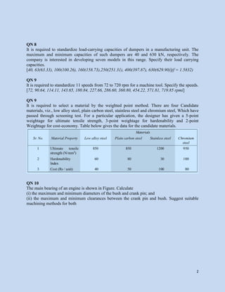 2
QN 8
It is required to standardize load-carrying capacities of dumpers in a manufacturing unit. The
maximum and minimum capacities of such dumpers are 40 and 630 kN, respectively. The
company is interested in developing seven models in this range. Specify their load carrying
capacities.
[40, 63(63.33), 100(100.26), 160(158.73),250(251.31), 400(397.87), 630(629.90)](f = 1.5832)
QN 9
It is required to standardize 11 speeds from 72 to 720 rpm for a machine tool. Specify the speeds.
[72, 90.64, 114.11, 143.65, 180.84, 227.66, 286.60, 360.80, 454.22, 571.81, 719.85 rpmi]
QN 9
It is required to select a material by the weighted point method. There are four Candidate
materials, viz., low alloy steel, plain carbon steel, stainless steel and chromium steel, Which have
passed through screening test. For a particular application, the designer has given a 5-point
weightage for ultimate tensile strength, 3-point weightage for hardenability and 2-point
Weightage for cost-economy. Table below gives the data for the candidate materials.
QN 10
The main bearing of an engine is shown in Figure. Calculate
(i) the maximum and minimum diameters of the bush and crank pin; and
(ii) the maximum and minimum clearances between the crank pin and bush. Suggest suitable
machining methods for both
 