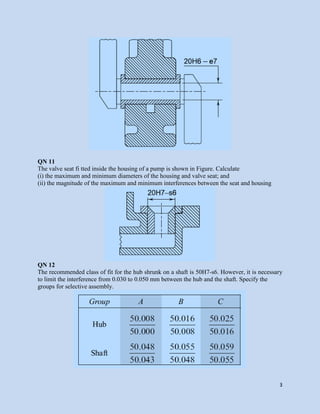3
QN 11
The valve seat fi tted inside the housing of a pump is shown in Figure. Calculate
(i) the maximum and minimum diameters of the housing and valve seat; and
(ii) the magnitude of the maximum and minimum interferences between the seat and housing
QN 12
The recommended class of fit for the hub shrunk on a shaft is 50H7-s6. However, it is necessary
to limit the interference from 0.030 to 0.050 mm between the hub and the shaft. Specify the
groups for selective assembly.
 