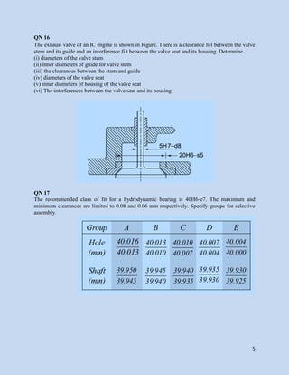 5
QN 16
The exhaust valve of an IC engine is shown in Figure. There is a clearance fi t between the valve
stem and its guide and an interference fi t between the valve seat and its housing. Determine
(i) diameters of the valve stem
(ii) inner diameters of guide for valve stem
(iii) the clearances between the stem and guide
(iv) diameters of the valve seat
(v) inner diameters of housing of the valve seat
(vi) The interferences between the valve seat and its housing
QN 17
The recommended class of fit for a hydrodynamic bearing is 40H6-e7. The maximum and
minimum clearances are limited to 0.08 and 0.06 mm respectively. Specify groups for selective
assembly.
 