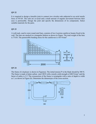 7
QN 22
It is required to design a knuckle joint to connect two circular rods subjected to an axial tensile
force of 50 kN. The rods are co-axial and a small amount of angular movement between their
axes is permissible. Design the joint and specify the dimensions of its components. Select
suitable materials for the parts.
QN 23
A wall-rack, used to store round steel bars, consists of two I-section cantilever beams fixed in the
wall. The bars are stacked in a triangular fashion as shown in Figure. The total weight of the bars
is 75 kN. The permissible bending stress for the cantilevers is 165 N/mm2
QN 24
The frame of a hacksaw is shown in Figure(a). The initial tension P in the blade should be 300 N.
The frame is made of plain carbon steel 30C8 with a tensile yield strength of 400 N/mm2
and the
factor of safety is 2.5. The crosssection of the frame is rectangular with a ratio of depth to width
as 3, as shown in Figure (b). Determine the dimensions of the cross-section.
 