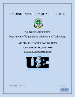 1
SOKOINE UNIVERSITY OF AGRICULTURE
College of Agriculture
Department of Engineering sciences and Technology
AE 210: ENGINEERING DESING
SUPPLEMENTARY QUESTIONS
POSSIBLE QUESTIONS BANK
3rd
March,2018 12:00 pm musadoto
Cover page
 