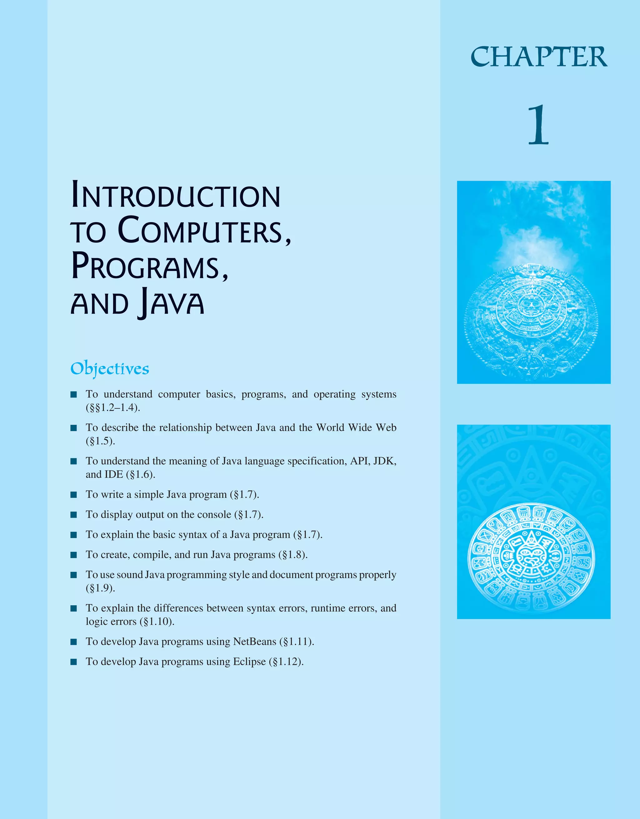 INTRODUCTION TO COMPUTERS, PROGRAMS, AND JAVA Objectives ■ To understand computer basics, programs, and operating systems (§§1.2–1.4). ■ To describe the relationship between Java and the World Wide Web (§1.5). ■ To understand the meaning of Java language specification, API, JDK, and IDE (§1.6). ■ To write a simple Java program (§1.7). ■ To display output on the console (§1.7). ■ To explain the basic syntax of a Java program (§1.7). ■ To create, compile, and run Java programs (§1.8). ■ To use sound Java programming style and document programs properly (§1.9). ■ To explain the differences between syntax errors, runtime errors, and logic errors (§1.10). ■ To develop Java programs using NetBeans (§1.11). ■ To develop Java programs using Eclipse (§1.12). CHAPTER 1 