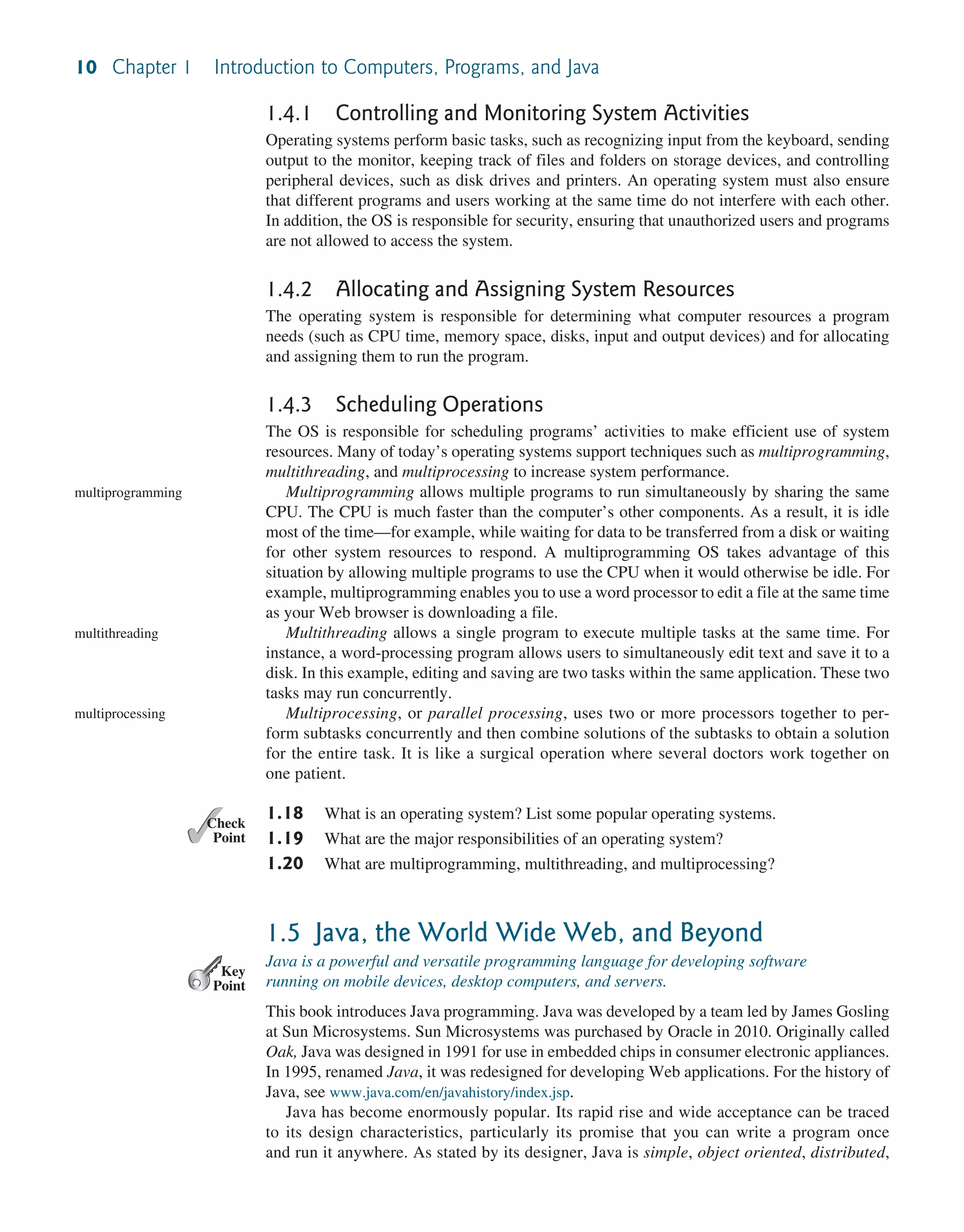 10 Chapter 1 Introduction to Computers, Programs, and Java 1.4.1 Controlling and Monitoring System Activities Operating systems perform basic tasks, such as recognizing input from the keyboard, sending output to the monitor, keeping track of files and folders on storage devices, and controlling peripheral devices, such as disk drives and printers. An operating system must also ensure that different programs and users working at the same time do not interfere with each other. In addition, the OS is responsible for security, ensuring that unauthorized users and programs are not allowed to access the system. 1.4.2 Allocating and Assigning System Resources The operating system is responsible for determining what computer resources a program needs (such as CPU time, memory space, disks, input and output devices) and for allocating and assigning them to run the program. 1.4.3 Scheduling Operations The OS is responsible for scheduling programs’ activities to make efficient use of system resources. Many of today’s operating systems support techniques such as multiprogramming, multithreading, and multiprocessing to increase system performance. Multiprogramming allows multiple programs to run simultaneously by sharing the same CPU. The CPU is much faster than the computer’s other components. As a result, it is idle most of the time—for example, while waiting for data to be transferred from a disk or waiting for other system resources to respond. A multiprogramming OS takes advantage of this situation by allowing multiple programs to use the CPU when it would otherwise be idle. For example, multiprogramming enables you to use a word processor to edit a file at the same time as your Web browser is downloading a file. Multithreading allows a single program to execute multiple tasks at the same time. For instance, a word-processing program allows users to simultaneously edit text and save it to a disk. In this example, editing and saving are two tasks within the same application. These two tasks may run concurrently. Multiprocessing, or parallel processing, uses two or more processors together to per- form subtasks concurrently and then combine solutions of the subtasks to obtain a solution for the entire task. It is like a surgical operation where several doctors work together on one patient. 1.18 What is an operating system? List some popular operating systems. 1.19 What are the major responsibilities of an operating system? 1.20 What are multiprogramming, multithreading, and multiprocessing? 1.5 Java, the World Wide Web, and Beyond Java is a powerful and versatile programming language for developing software running on mobile devices, desktop computers, and servers. This book introduces Java programming. Java was developed by a team led by James Gosling at Sun Microsystems. Sun Microsystems was purchased by Oracle in 2010. Originally called Oak, Java was designed in 1991 for use in embedded chips in consumer electronic appliances. In 1995, renamed Java, it was redesigned for developing Web applications. For the history of Java, see www.java.com/en/javahistory/index.jsp. Java has become enormously popular. Its rapid rise and wide acceptance can be traced to its design characteristics, particularly its promise that you can write a program once and run it anywhere. As stated by its designer, Java is simple, object oriented, distributed, multiprogramming multithreading multiprocessing ✓ Point ✓ Check Key Point 