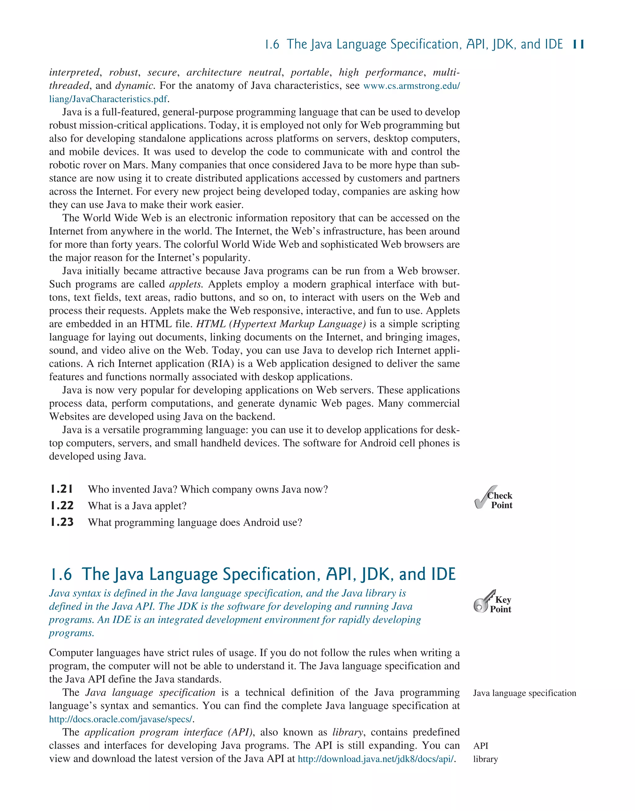 1.6 The Java Language Specification, API, JDK, and IDE 11 interpreted, robust, secure, architecture neutral, portable, high performance, multi- threaded, and dynamic. For the anatomy of Java characteristics, see www.cs.armstrong.edu/ liang/JavaCharacteristics.pdf. Java is a full-featured, general-purpose programming language that can be used to develop robust mission-critical applications. Today, it is employed not only for Web programming but also for developing standalone applications across platforms on servers, desktop computers, and mobile devices. It was used to develop the code to communicate with and control the robotic rover on Mars. Many companies that once considered Java to be more hype than sub- stance are now using it to create distributed applications accessed by customers and partners across the Internet. For every new project being developed today, companies are asking how they can use Java to make their work easier. The World Wide Web is an electronic information repository that can be accessed on the Internet from anywhere in the world. The Internet, the Web’s infrastructure, has been around for more than forty years. The colorful World Wide Web and sophisticated Web browsers are the major reason for the Internet’s popularity. Java initially became attractive because Java programs can be run from a Web browser. Such programs are called applets. Applets employ a modern graphical interface with but- tons, text fields, text areas, radio buttons, and so on, to interact with users on the Web and process their requests. Applets make the Web responsive, interactive, and fun to use. Applets are embedded in an HTML file. HTML (Hypertext Markup Language) is a simple scripting language for laying out documents, linking documents on the Internet, and bringing images, sound, and video alive on the Web. Today, you can use Java to develop rich Internet appli- cations. A rich Internet application (RIA) is a Web application designed to deliver the same features and functions normally associated with deskop applications. Java is now very popular for developing applications on Web servers. These applications process data, perform computations, and generate dynamic Web pages. Many commercial Websites are developed using Java on the backend. Java is a versatile programming language: you can use it to develop applications for desk- top computers, servers, and small handheld devices. The software for Android cell phones is developed using Java. 1.21 Who invented Java? Which company owns Java now? 1.22 What is a Java applet? 1.23 What programming language does Android use? 1.6 The Java Language Specification, API, JDK, and IDE Java syntax is defined in the Java language specification, and the Java library is defined in the Java API. The JDK is the software for developing and running Java programs. An IDE is an integrated development environment for rapidly developing programs. Computer languages have strict rules of usage. If you do not follow the rules when writing a program, the computer will not be able to understand it. The Java language specification and the Java API define the Java standards. The Java language specification is a technical definition of the Java programming language’s syntax and semantics. You can find the complete Java language specification at http://docs.oracle.com/javase/specs/. The application program interface (API), also known as library, contains predefined classes and interfaces for developing Java programs. The API is still expanding. You can view and download the latest version of the Java API at http://download.java.net/jdk8/docs/api/. ✓ Point ✓ Check Key Point Java language specification API library 