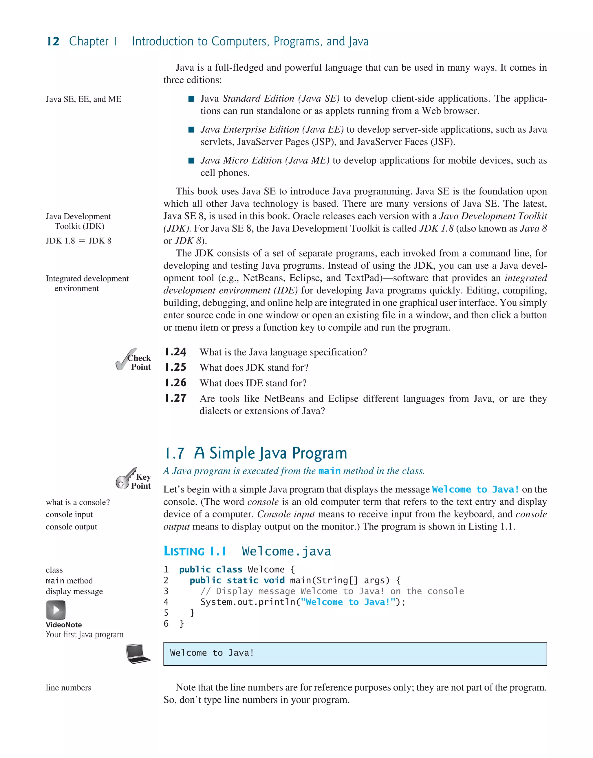 12 Chapter 1 Introduction to Computers, Programs, and Java Java is a full-fledged and powerful language that can be used in many ways. It comes in three editions: ■ Java Standard Edition (Java SE) to develop client-side applications. The applica- tions can run standalone or as applets running from a Web browser. ■ Java Enterprise Edition (Java EE) to develop server-side applications, such as Java servlets, JavaServer Pages (JSP), and JavaServer Faces (JSF). ■ Java Micro Edition (Java ME) to develop applications for mobile devices, such as cell phones. This book uses Java SE to introduce Java programming. Java SE is the foundation upon which all other Java technology is based. There are many versions of Java SE. The latest, Java SE 8, is used in this book. Oracle releases each version with a Java Development Toolkit (JDK). For Java SE 8, the Java Development Toolkit is called JDK 1.8 (also known as Java 8 or JDK 8). The JDK consists of a set of separate programs, each invoked from a command line, for developing and testing Java programs. Instead of using the JDK, you can use a Java devel- opment tool (e.g., NetBeans, Eclipse, and TextPad)—software that provides an integrated development environment (IDE) for developing Java programs quickly. Editing, compiling, building, debugging, and online help are integrated in one graphical user interface. You simply enter source code in one window or open an existing file in a window, and then click a button or menu item or press a function key to compile and run the program. 1.24 What is the Java language specification? 1.25 What does JDK stand for? 1.26 What does IDE stand for? 1.27 Are tools like NetBeans and Eclipse different languages from Java, or are they dialects or extensions of Java? 1.7 A Simple Java Program A Java program is executed from the main method in the class. Let’s begin with a simple Java program that displays the message Welcome to Java! on the console. (The word console is an old computer term that refers to the text entry and display device of a computer. Console input means to receive input from the keyboard, and console output means to display output on the monitor.) The program is shown in Listing 1.1. LISTING 1.1 Welcome.java 1 public class Welcome { 2 public static void main(String[] args) { 3 // Display message Welcome to Java! on the console 4 System.out.println("Welcome to Java!"); 5 } 6 } Note that the line numbers are for reference purposes only; they are not part of the program. So, don’t type line numbers in your program. Java SE, EE, and ME Java Development Toolkit (JDK) JDK 1.8 = JDK 8 Integrated development environment ✓ Point ✓ Check Key Point what is a console? console input console output class main method display message VideoNote Your ﬁrst Java program line numbers Welcome to Java! 