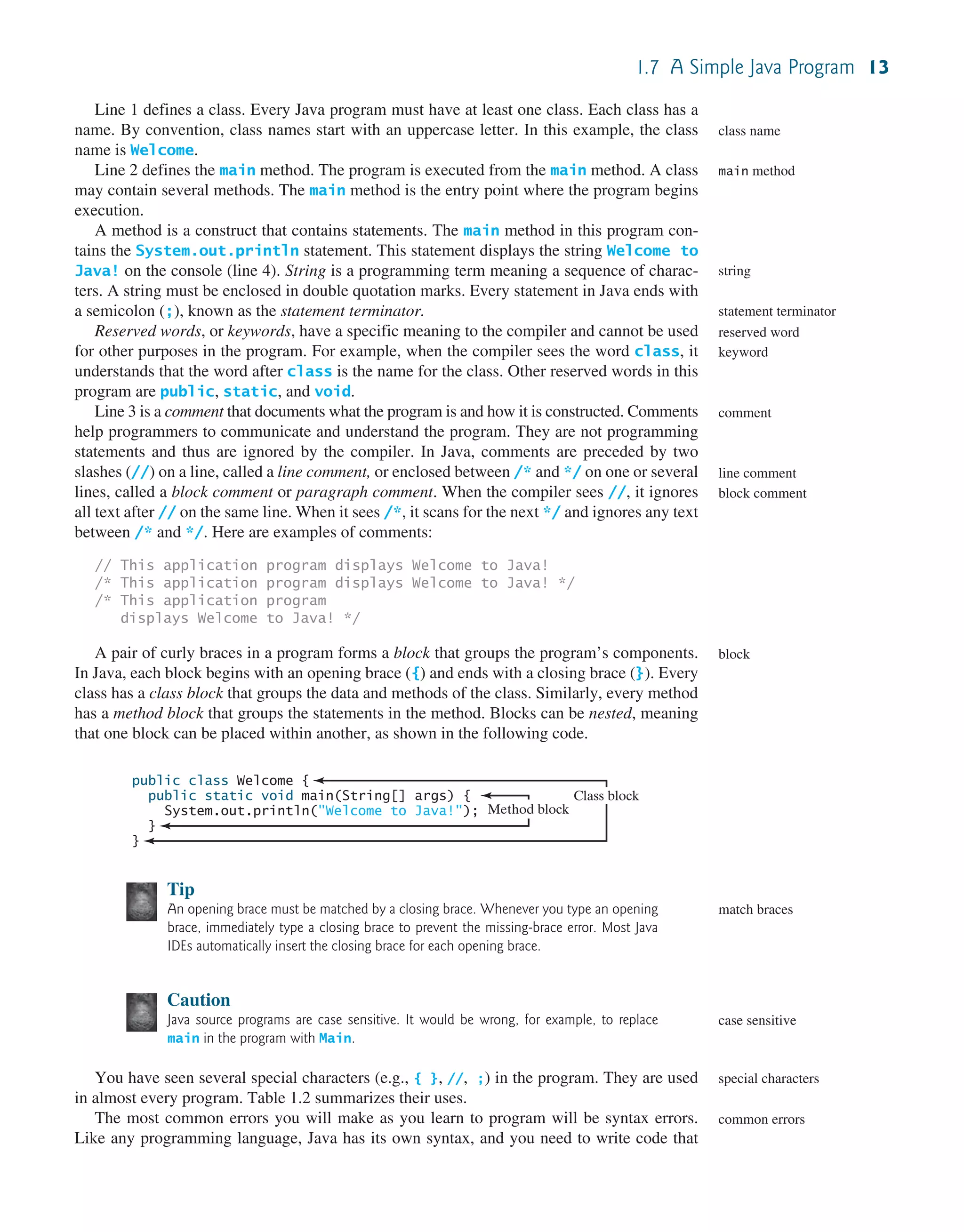 1.7 A Simple Java Program 13 Line 1 defines a class. Every Java program must have at least one class. Each class has a name. By convention, class names start with an uppercase letter. In this example, the class name is Welcome. Line 2 defines the main method. The program is executed from the main method. A class may contain several methods. The main method is the entry point where the program begins execution. A method is a construct that contains statements. The main method in this program con- tains the System.out.println statement. This statement displays the string Welcome to Java! on the console (line 4). String is a programming term meaning a sequence of charac- ters. A string must be enclosed in double quotation marks. Every statement in Java ends with a semicolon (;), known as the statement terminator. Reserved words, or keywords, have a specific meaning to the compiler and cannot be used for other purposes in the program. For example, when the compiler sees the word class, it understands that the word after class is the name for the class. Other reserved words in this program are public, static, and void. Line 3 is a comment that documents what the program is and how it is constructed. Comments help programmers to communicate and understand the program. They are not programming statements and thus are ignored by the compiler. In Java, comments are preceded by two slashes (//) on a line, called a line comment, or enclosed between /* and */ on one or several lines, called a block comment or paragraph comment. When the compiler sees //, it ignores all text after // on the same line. When it sees /*, it scans for the next */ and ignores any text between /* and */. Here are examples of comments: // This application program displays Welcome to Java! /* This application program displays Welcome to Java! */ /* This application program displays Welcome to Java! */ A pair of curly braces in a program forms a block that groups the program’s components. In Java, each block begins with an opening brace ({) and ends with a closing brace (}). Every class has a class block that groups the data and methods of the class. Similarly, every method has a method block that groups the statements in the method. Blocks can be nested, meaning that one block can be placed within another, as shown in the following code. class name main method string statement terminator reserved word keyword comment line comment block comment block Tip An opening brace must be matched by a closing brace. Whenever you type an opening brace, immediately type a closing brace to prevent the missing-brace error. Most Java IDEs automatically insert the closing brace for each opening brace. Caution Java source programs are case sensitive. It would be wrong, for example, to replace main in the program with Main. You have seen several special characters (e.g., { }, //, ;) in the program. They are used in almost every program. Table 1.2 summarizes their uses. The most common errors you will make as you learn to program will be syntax errors. Like any programming language, Java has its own syntax, and you need to write code that match braces case sensitive special characters common errors public class Welcome { public static void main(String[] args) { System.out.println("Welcome to Java!"); } } Method block Class block 