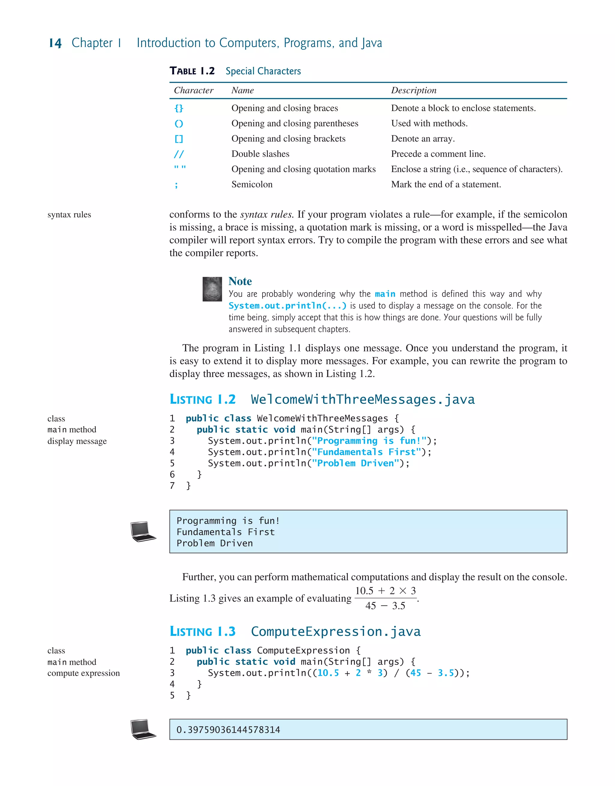 14 Chapter 1 Introduction to Computers, Programs, and Java conforms to the syntax rules. If your program violates a rule—for example, if the semicolon is missing, a brace is missing, a quotation mark is missing, or a word is misspelled—the Java compiler will report syntax errors. Try to compile the program with these errors and see what the compiler reports. Note You are probably wondering why the main method is defined this way and why System.out.println(...) is used to display a message on the console. For the time being, simply accept that this is how things are done. Your questions will be fully answered in subsequent chapters. The program in Listing 1.1 displays one message. Once you understand the program, it is easy to extend it to display more messages. For example, you can rewrite the program to display three messages, as shown in Listing 1.2. LISTING 1.2 WelcomeWithThreeMessages.java 1 public class WelcomeWithThreeMessages { 2 public static void main(String[] args) { 3 System.out.println("Programming is fun!"); 4 System.out.println("Fundamentals First"); 5 System.out.println("Problem Driven"); 6 } 7 } syntax rules class main method display message Programming is fun! Fundamentals First Problem Driven 0.39759036144578314 TABLE 1.2 Special Characters Character Name Description {} Opening and closing braces Denote a block to enclose statements. () Opening and closing parentheses Used with methods. [] Opening and closing brackets Denote an array. // Double slashes Precede a comment line. " " Opening and closing quotation marks Enclose a string (i.e., sequence of characters). ; Semicolon Mark the end of a statement. Further, you can perform mathematical computations and display the result on the console. Listing 1.3 gives an example of evaluating 10.5 + 2 * 3 45 - 3.5 . LISTING 1.3 ComputeExpression.java 1 public class ComputeExpression { 2 public static void main(String[] args) { 3 System.out.println((10.5 + 2 * 3) / (45 – 3.5)); 4 } 5 } class main method compute expression 