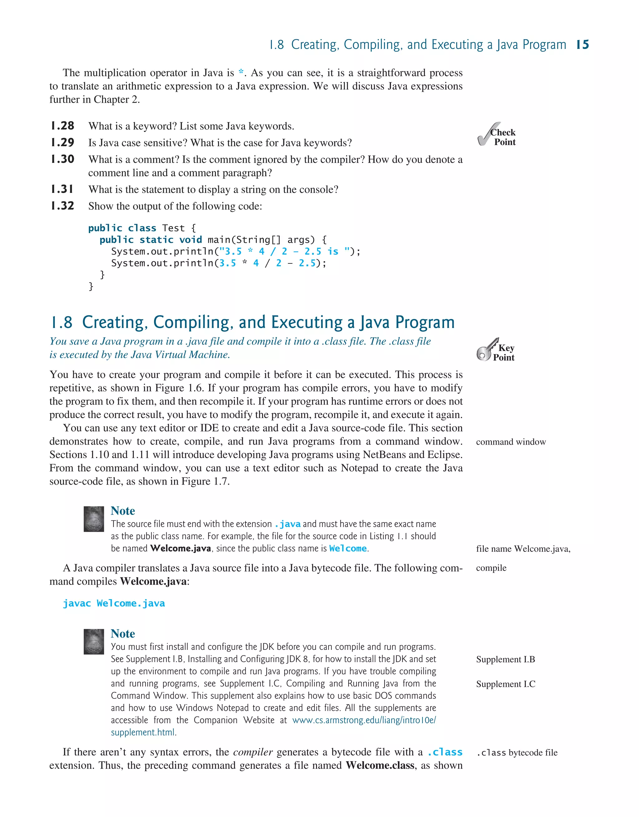 1.8 Creating, Compiling, and Executing a Java Program 15 The multiplication operator in Java is *. As you can see, it is a straightforward process to translate an arithmetic expression to a Java expression. We will discuss Java expressions further in Chapter 2. 1.28 What is a keyword? List some Java keywords. 1.29 Is Java case sensitive? What is the case for Java keywords? 1.30 What is a comment? Is the comment ignored by the compiler? How do you denote a comment line and a comment paragraph? 1.31 What is the statement to display a string on the console? 1.32 Show the output of the following code: public class Test { public static void main(String[] args) { System.out.println("3.5 * 4 / 2 – 2.5 is "); System.out.println(3.5 * 4 / 2 – 2.5); } } 1.8 Creating, Compiling, and Executing a Java Program You save a Java program in a .java file and compile it into a .class file. The .class file is executed by the Java Virtual Machine. You have to create your program and compile it before it can be executed. This process is repetitive, as shown in Figure 1.6. If your program has compile errors, you have to modify the program to fix them, and then recompile it. If your program has runtime errors or does not produce the correct result, you have to modify the program, recompile it, and execute it again. You can use any text editor or IDE to create and edit a Java source-code file. This section demonstrates how to create, compile, and run Java programs from a command window. Sections 1.10 and 1.11 will introduce developing Java programs using NetBeans and Eclipse. From the command window, you can use a text editor such as Notepad to create the Java source-code file, as shown in Figure 1.7. Note The source file must end with the extension .java and must have the same exact name as the public class name. For example, the file for the source code in Listing 1.1 should be named Welcome.java, since the public class name is Welcome. A Java compiler translates a Java source file into a Java bytecode file. The following com- mand compiles Welcome.java: javac Welcome.java Note You must first install and configure the JDK before you can compile and run programs. See Supplement I.B, Installing and Configuring JDK 8, for how to install the JDK and set up the environment to compile and run Java programs. If you have trouble compiling and running programs, see Supplement I.C, Compiling and Running Java from the Command Window. This supplement also explains how to use basic DOS commands and how to use Windows Notepad to create and edit files. All the supplements are accessible from the Companion Website at www.cs.armstrong.edu/liang/intro10e/ supplement.html. If there aren’t any syntax errors, the compiler generates a bytecode file with a .class extension. Thus, the preceding command generates a file named Welcome.class, as shown ✓ Point ✓ Check Key Point command window file name Welcome.java, compile Supplement I.B Supplement I.C .class bytecode file 