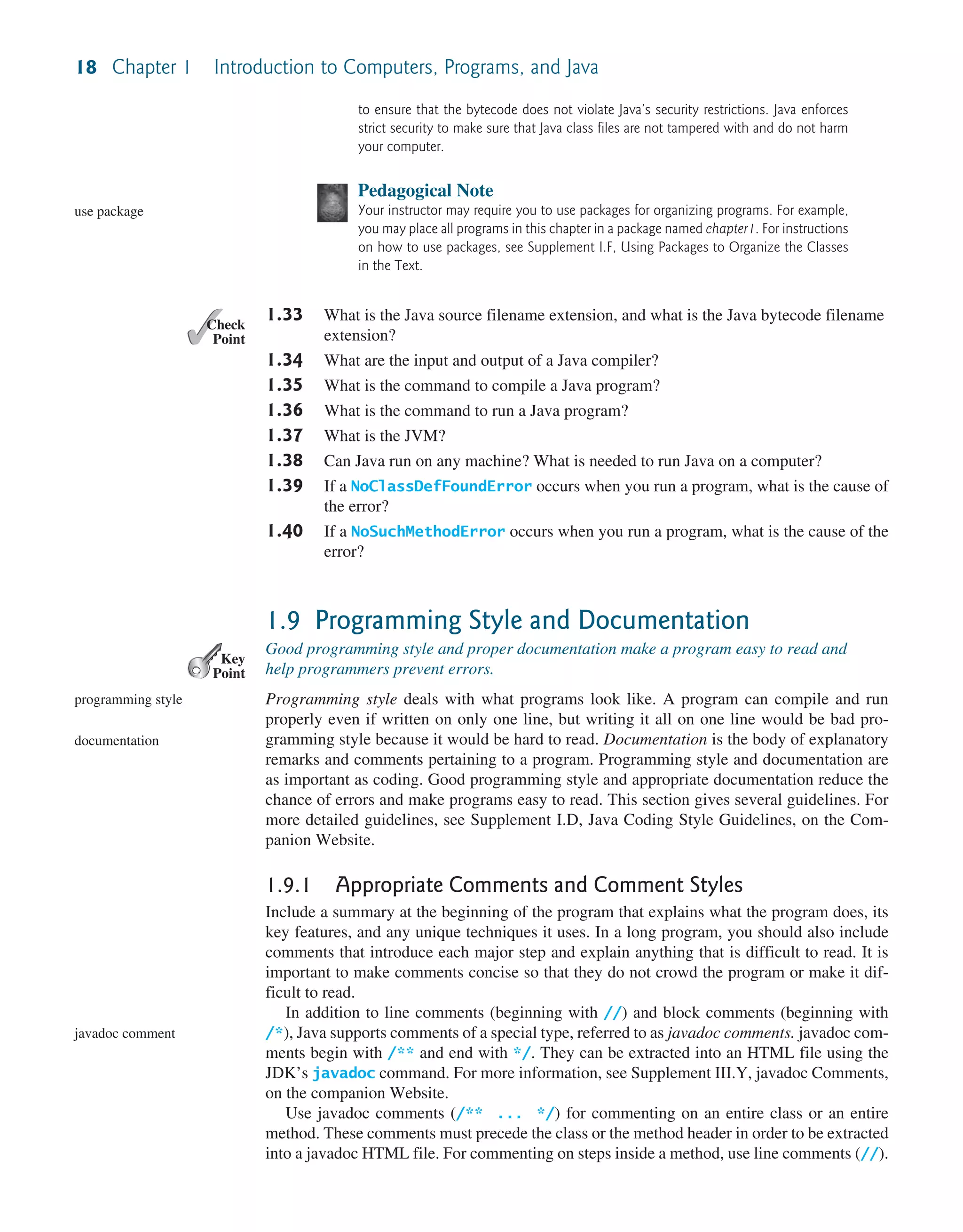 18 Chapter 1 Introduction to Computers, Programs, and Java to ensure that the bytecode does not violate Java’s security restrictions. Java enforces strict security to make sure that Java class files are not tampered with and do not harm your computer. Pedagogical Note Your instructor may require you to use packages for organizing programs. For example, you may place all programs in this chapter in a package named chapter1. For instructions on how to use packages, see Supplement I.F, Using Packages to Organize the Classes in the Text. 1.33 What is the Java source filename extension, and what is the Java bytecode filename extension? 1.34 What are the input and output of a Java compiler? 1.35 What is the command to compile a Java program? 1.36 What is the command to run a Java program? 1.37 What is the JVM? 1.38 Can Java run on any machine? What is needed to run Java on a computer? 1.39 If a NoClassDefFoundError occurs when you run a program, what is the cause of the error? 1.40 If a NoSuchMethodError occurs when you run a program, what is the cause of the error? 1.9 Programming Style and Documentation Good programming style and proper documentation make a program easy to read and help programmers prevent errors. Programming style deals with what programs look like. A program can compile and run properly even if written on only one line, but writing it all on one line would be bad pro- gramming style because it would be hard to read. Documentation is the body of explanatory remarks and comments pertaining to a program. Programming style and documentation are as important as coding. Good programming style and appropriate documentation reduce the chance of errors and make programs easy to read. This section gives several guidelines. For more detailed guidelines, see Supplement I.D, Java Coding Style Guidelines, on the Com- panion Website. 1.9.1 Appropriate Comments and Comment Styles Include a summary at the beginning of the program that explains what the program does, its key features, and any unique techniques it uses. In a long program, you should also include comments that introduce each major step and explain anything that is difficult to read. It is important to make comments concise so that they do not crowd the program or make it dif- ficult to read. In addition to line comments (beginning with //) and block comments (beginning with /*), Java supports comments of a special type, referred to as javadoc comments. javadoc com- ments begin with /** and end with */. They can be extracted into an HTML file using the JDK’s javadoc command. For more information, see Supplement III.Y, javadoc Comments, on the companion Website. Use javadoc comments (/** ... */) for commenting on an entire class or an entire method. These comments must precede the class or the method header in order to be extracted into a javadoc HTML file. For commenting on steps inside a method, use line comments (//). use package ✓ Point ✓ Check Key Point programming style documentation javadoc comment 
