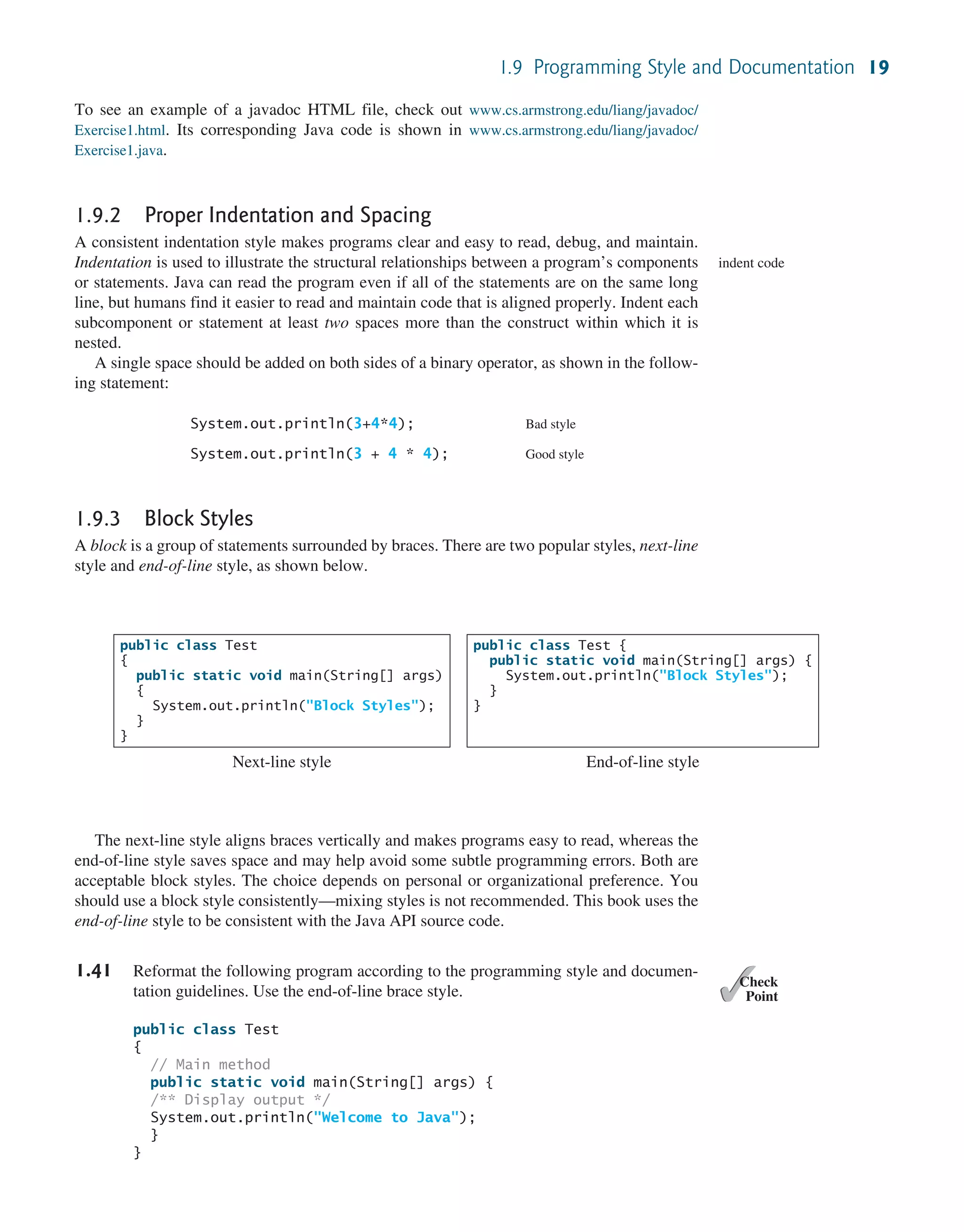 1.9 Programming Style and Documentation 19 To see an example of a javadoc HTML file, check out www.cs.armstrong.edu/liang/javadoc/ Exercise1.html. Its corresponding Java code is shown in www.cs.armstrong.edu/liang/javadoc/ Exercise1.java. 1.9.2 Proper Indentation and Spacing A consistent indentation style makes programs clear and easy to read, debug, and maintain. Indentation is used to illustrate the structural relationships between a program’s components or statements. Java can read the program even if all of the statements are on the same long line, but humans find it easier to read and maintain code that is aligned properly. Indent each subcomponent or statement at least two spaces more than the construct within which it is nested. A single space should be added on both sides of a binary operator, as shown in the follow- ing statement: System.out.println(3+4*4); Bad style System.out.println(3 + 4 * 4); Good style 1.9.3 Block Styles A block is a group of statements surrounded by braces. There are two popular styles, next-line style and end-of-line style, as shown below. indent code public class Test { public static void main(String[] args) { System.out.println("Block Styles"); } } Next-line style public class Test { public static void main(String[] args) { System.out.println("Block Styles"); } } End-of-line style The next-line style aligns braces vertically and makes programs easy to read, whereas the end-of-line style saves space and may help avoid some subtle programming errors. Both are acceptable block styles. The choice depends on personal or organizational preference. You should use a block style consistently—mixing styles is not recommended. This book uses the end-of-line style to be consistent with the Java API source code. 1.41 Reformat the following program according to the programming style and documen- tation guidelines. Use the end-of-line brace style. public class Test { // Main method public static void main(String[] args) { /** Display output */ System.out.println("Welcome to Java"); } } ✓ Point ✓ Check 