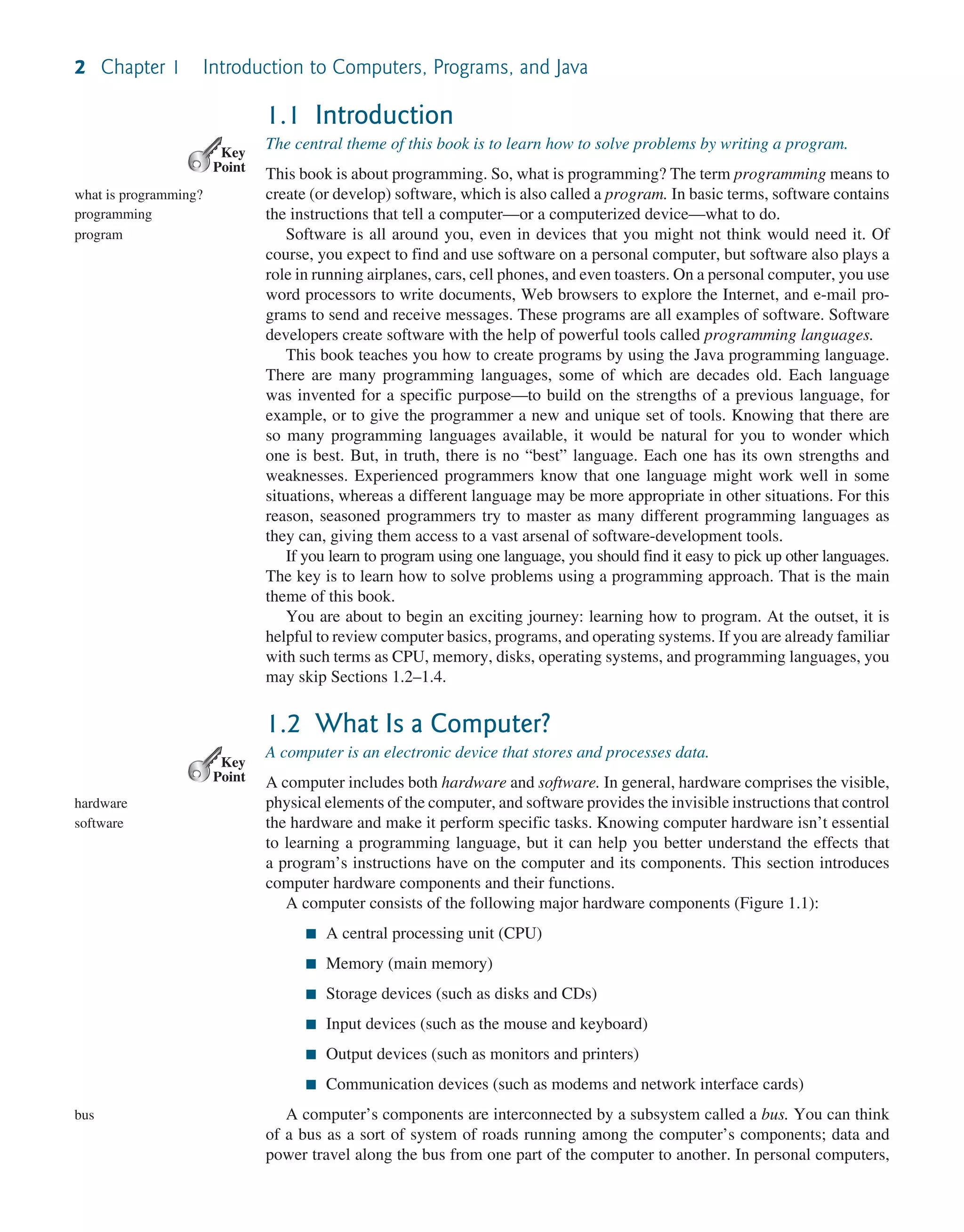 2 Chapter 1 Introduction to Computers, Programs, and Java 1.1 Introduction The central theme of this book is to learn how to solve problems by writing a program. This book is about programming. So, what is programming? The term programming means to create (or develop) software, which is also called a program. In basic terms, software contains the instructions that tell a computer—or a computerized device—what to do. Software is all around you, even in devices that you might not think would need it. Of course, you expect to find and use software on a personal computer, but software also plays a role in running airplanes, cars, cell phones, and even toasters. On a personal computer, you use word processors to write documents, Web browsers to explore the Internet, and e-mail pro- grams to send and receive messages. These programs are all examples of software. Software developers create software with the help of powerful tools called programming languages. This book teaches you how to create programs by using the Java programming language. There are many programming languages, some of which are decades old. Each language was invented for a specific purpose—to build on the strengths of a previous language, for example, or to give the programmer a new and unique set of tools. Knowing that there are so many programming languages available, it would be natural for you to wonder which one is best. But, in truth, there is no “best” language. Each one has its own strengths and weaknesses. Experienced programmers know that one language might work well in some situations, whereas a different language may be more appropriate in other situations. For this reason, seasoned programmers try to master as many different programming languages as they can, giving them access to a vast arsenal of software-development tools. If you learn to program using one language, you should find it easy to pick up other languages. The key is to learn how to solve problems using a programming approach. That is the main theme of this book. You are about to begin an exciting journey: learning how to program. At the outset, it is helpful to review computer basics, programs, and operating systems. If you are already familiar with such terms as CPU, memory, disks, operating systems, and programming languages, you may skip Sections 1.2–1.4. 1.2 What Is a Computer? A computer is an electronic device that stores and processes data. A computer includes both hardware and software. In general, hardware comprises the visible, physical elements of the computer, and software provides the invisible instructions that control the hardware and make it perform specific tasks. Knowing computer hardware isn’t essential to learning a programming language, but it can help you better understand the effects that a program’s instructions have on the computer and its components. This section introduces computer hardware components and their functions. A computer consists of the following major hardware components (Figure 1.1): ■ A central processing unit (CPU) ■ Memory (main memory) ■ Storage devices (such as disks and CDs) ■ Input devices (such as the mouse and keyboard) ■ Output devices (such as monitors and printers) ■ Communication devices (such as modems and network interface cards) A computer’s components are interconnected by a subsystem called a bus. You can think of a bus as a sort of system of roads running among the computer’s components; data and power travel along the bus from one part of the computer to another. In personal computers, Key Point what is programming? programming program Key Point hardware software bus 
