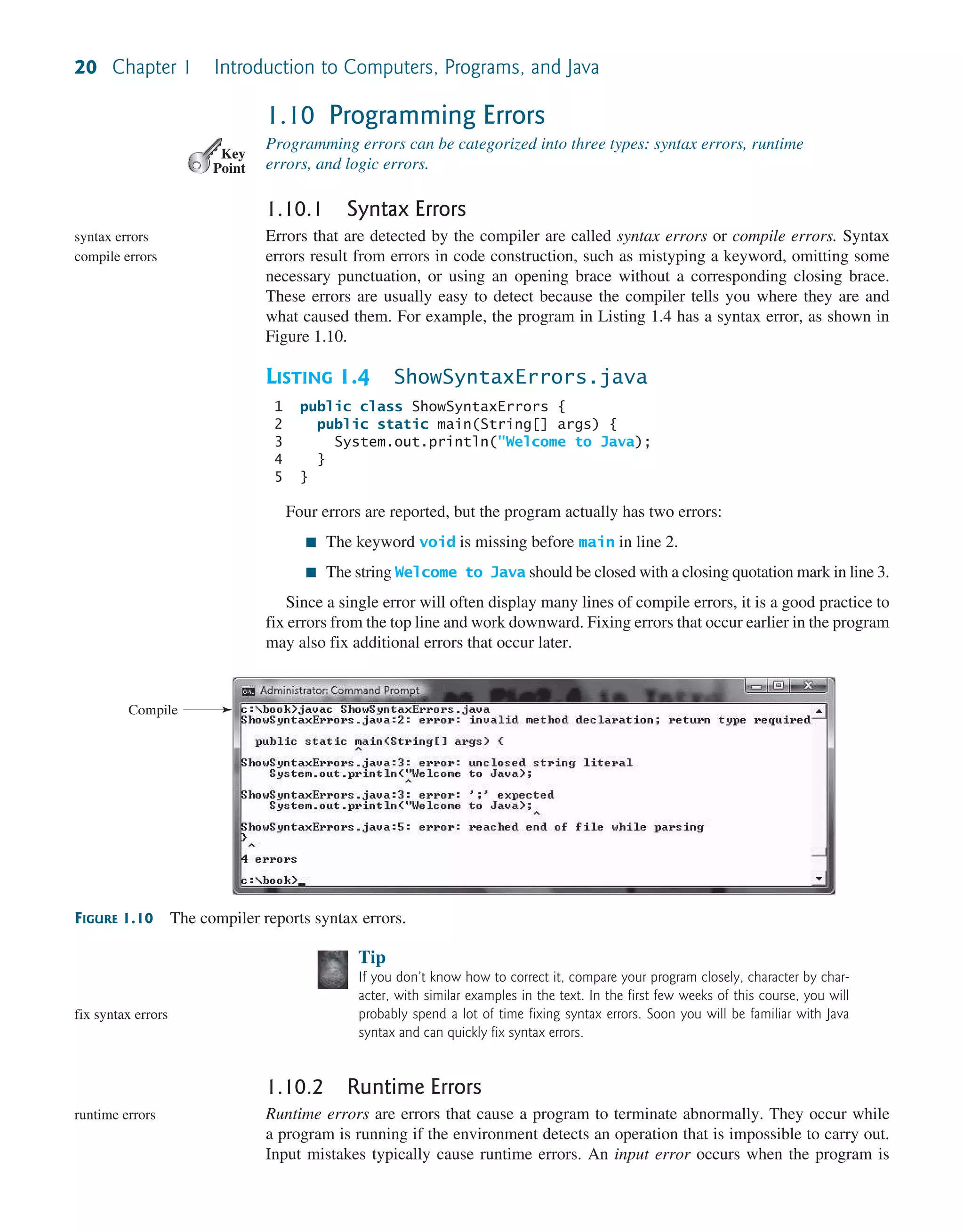 20 Chapter 1 Introduction to Computers, Programs, and Java 1.10 Programming Errors Programming errors can be categorized into three types: syntax errors, runtime errors, and logic errors. 1.10.1 Syntax Errors Errors that are detected by the compiler are called syntax errors or compile errors. Syntax errors result from errors in code construction, such as mistyping a keyword, omitting some necessary punctuation, or using an opening brace without a corresponding closing brace. These errors are usually easy to detect because the compiler tells you where they are and what caused them. For example, the program in Listing 1.4 has a syntax error, as shown in Figure 1.10. LISTING 1.4 ShowSyntaxErrors.java 1 public class ShowSyntaxErrors { 2 public static main(String[] args) { 3 System.out.println("Welcome to Java); 4 } 5 } Four errors are reported, but the program actually has two errors: ■ The keyword void is missing before main in line 2. ■ The string Welcome to Java should be closed with a closing quotation mark in line 3. Since a single error will often display many lines of compile errors, it is a good practice to fix errors from the top line and work downward. Fixing errors that occur earlier in the program may also fix additional errors that occur later. Key Point syntax errors compile errors FIGURE 1.10 The compiler reports syntax errors. Compile Tip If you don’t know how to correct it, compare your program closely, character by char- acter, with similar examples in the text. In the first few weeks of this course, you will probably spend a lot of time fixing syntax errors. Soon you will be familiar with Java syntax and can quickly fix syntax errors. 1.10.2 Runtime Errors Runtime errors are errors that cause a program to terminate abnormally. They occur while a program is running if the environment detects an operation that is impossible to carry out. Input mistakes typically cause runtime errors. An input error occurs when the program is fix syntax errors runtime errors 