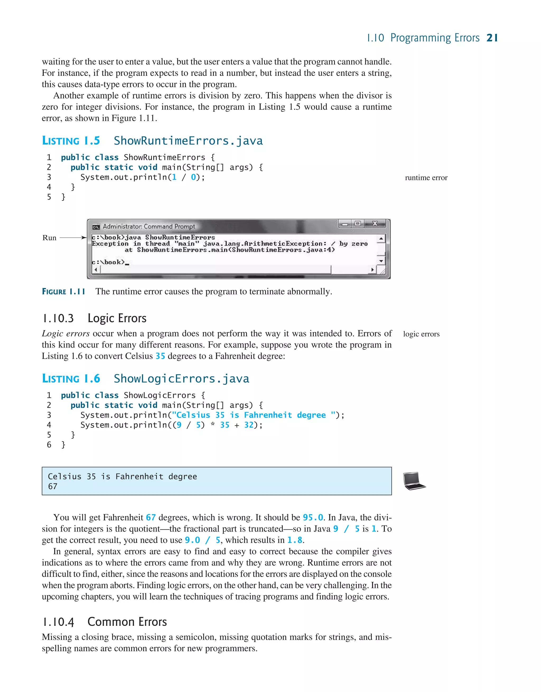 1.10 Programming Errors 21 waiting for the user to enter a value, but the user enters a value that the program cannot handle. For instance, if the program expects to read in a number, but instead the user enters a string, this causes data-type errors to occur in the program. Another example of runtime errors is division by zero. This happens when the divisor is zero for integer divisions. For instance, the program in Listing 1.5 would cause a runtime error, as shown in Figure 1.11. LISTING 1.5 ShowRuntimeErrors.java 1 public class ShowRuntimeErrors { 2 public static void main(String[] args) { 3 System.out.println(1 / 0); 4 } 5 } runtime error FIGURE 1.11 The runtime error causes the program to terminate abnormally. Run Celsius 35 is Fahrenheit degree 67 1.10.3 Logic Errors Logic errors occur when a program does not perform the way it was intended to. Errors of this kind occur for many different reasons. For example, suppose you wrote the program in Listing 1.6 to convert Celsius 35 degrees to a Fahrenheit degree: LISTING 1.6 ShowLogicErrors.java 1 public class ShowLogicErrors { 2 public static void main(String[] args) { 3 System.out.println("Celsius 35 is Fahrenheit degree "); 4 System.out.println((9 / 5) * 35 + 32); 5 } 6 } logic errors You will get Fahrenheit 67 degrees, which is wrong. It should be 95.0. In Java, the divi- sion for integers is the quotient—the fractional part is truncated—so in Java 9 / 5 is 1. To get the correct result, you need to use 9.0 / 5, which results in 1.8. In general, syntax errors are easy to find and easy to correct because the compiler gives indications as to where the errors came from and why they are wrong. Runtime errors are not difficult to find, either, since the reasons and locations for the errors are displayed on the console when the program aborts. Finding logic errors, on the other hand, can be very challenging. In the upcoming chapters, you will learn the techniques of tracing programs and finding logic errors. 1.10.4 Common Errors Missing a closing brace, missing a semicolon, missing quotation marks for strings, and mis- spelling names are common errors for new programmers. 