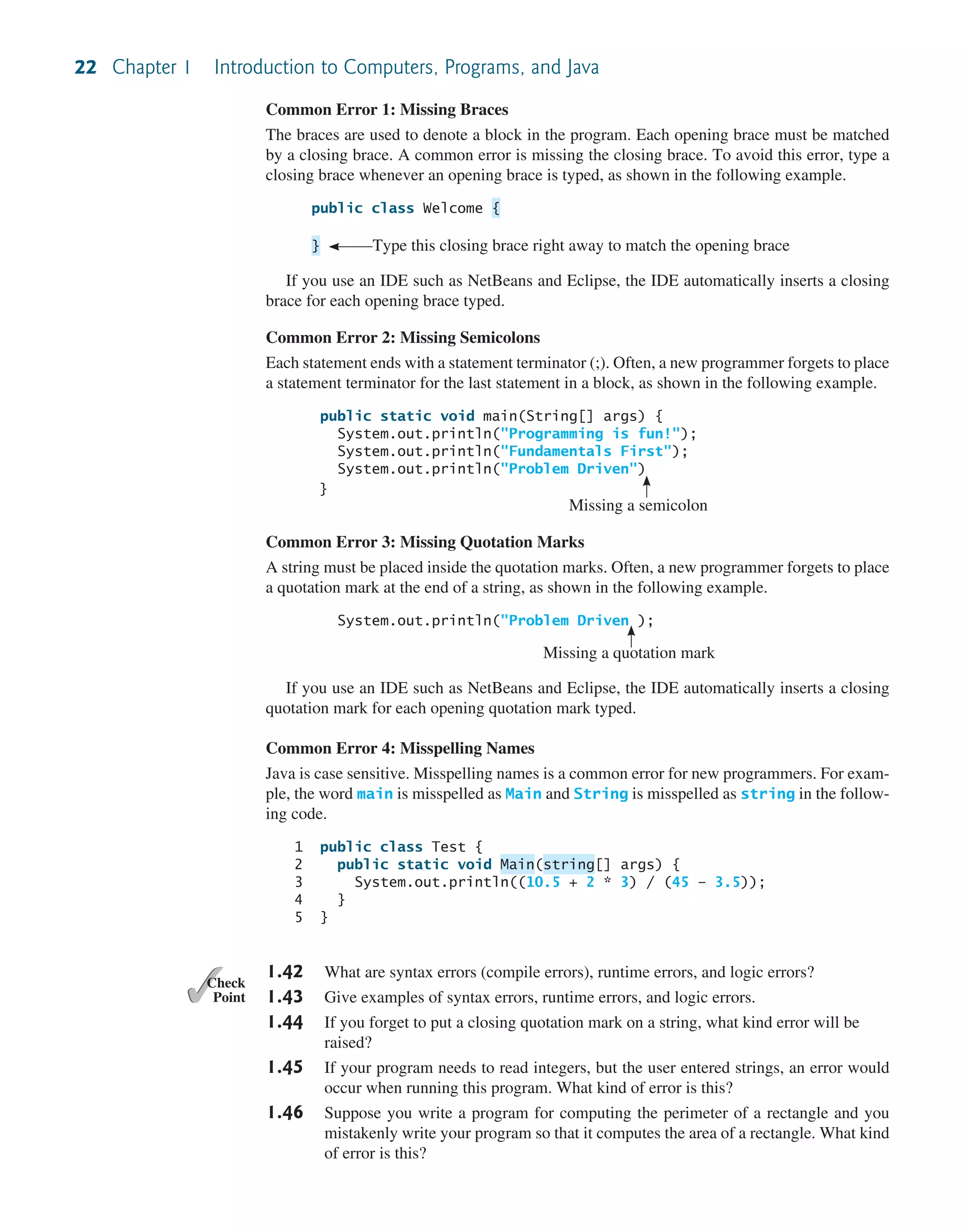22 Chapter 1 Introduction to Computers, Programs, and Java Common Error 1: Missing Braces The braces are used to denote a block in the program. Each opening brace must be matched by a closing brace. A common error is missing the closing brace. To avoid this error, type a closing brace whenever an opening brace is typed, as shown in the following example. public class Welcome { } Type this closing brace right away to match the opening brace If you use an IDE such as NetBeans and Eclipse, the IDE automatically inserts a closing brace for each opening brace typed. Common Error 2: Missing Semicolons Each statement ends with a statement terminator (;). Often, a new programmer forgets to place a statement terminator for the last statement in a block, as shown in the following example. public static void main(String[] args) { System.out.println("Programming is fun!"); System.out.println("Fundamentals First"); System.out.println("Problem Driven") } Missing a semicolon Common Error 3: Missing Quotation Marks A string must be placed inside the quotation marks. Often, a new programmer forgets to place a quotation mark at the end of a string, as shown in the following example. System.out.println("Problem Driven ); Missing a quotation mark If you use an IDE such as NetBeans and Eclipse, the IDE automatically inserts a closing quotation mark for each opening quotation mark typed. Common Error 4: Misspelling Names Java is case sensitive. Misspelling names is a common error for new programmers. For exam- ple, the word main is misspelled as Main and String is misspelled as string in the follow- ing code. 1 public class Test { 2 public static void Main(string[] args) { 3 System.out.println((10.5 + 2 * 3) / (45 – 3.5)); 4 } 5 } 1.42 What are syntax errors (compile errors), runtime errors, and logic errors? 1.43 Give examples of syntax errors, runtime errors, and logic errors. 1.44 If you forget to put a closing quotation mark on a string, what kind error will be raised? 1.45 If your program needs to read integers, but the user entered strings, an error would occur when running this program. What kind of error is this? 1.46 Suppose you write a program for computing the perimeter of a rectangle and you mistakenly write your program so that it computes the area of a rectangle. What kind of error is this? ✓ Point ✓ Check 