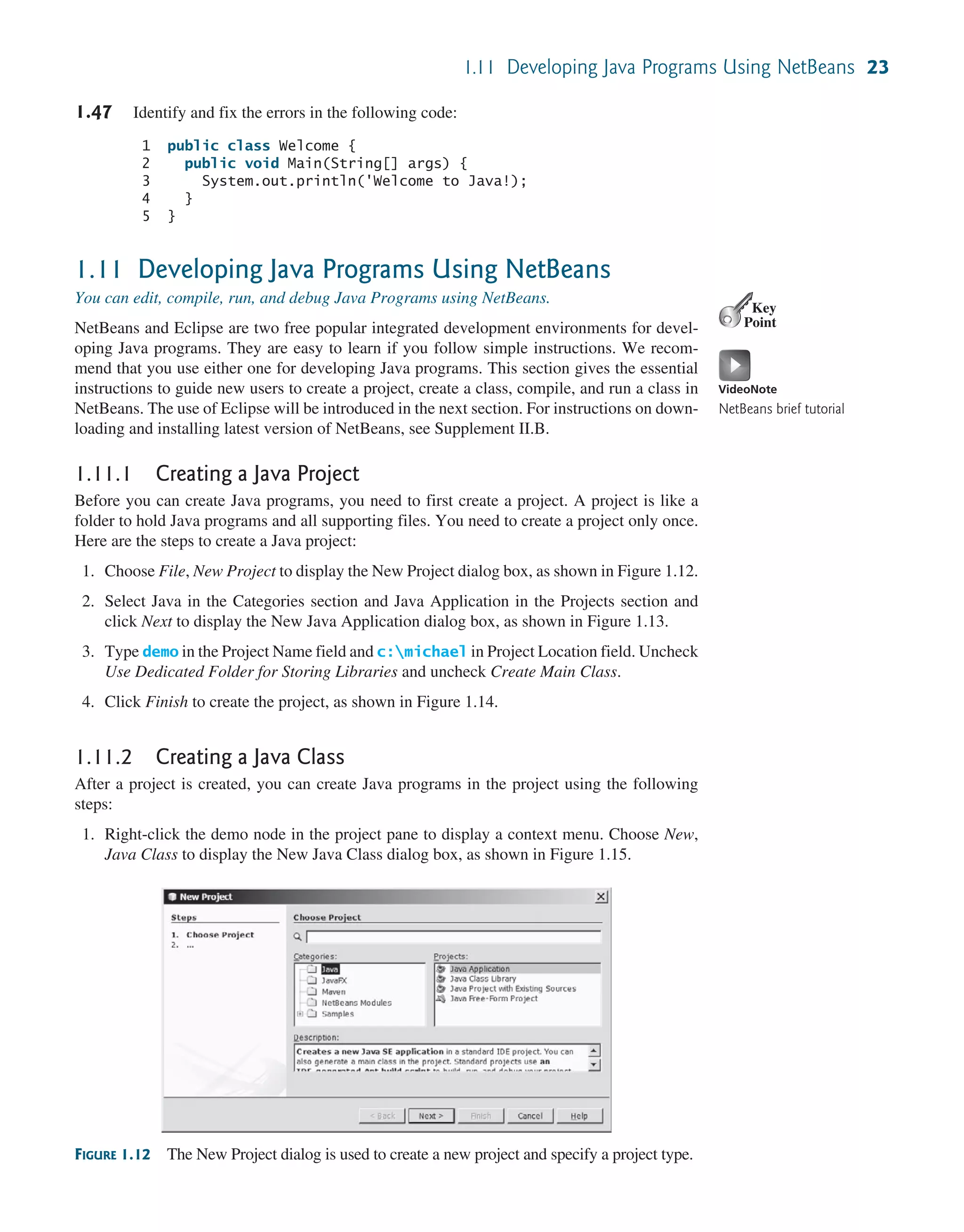 1.11 Developing Java Programs Using NetBeans 23 1.47 Identify and fix the errors in the following code: 1 public class Welcome { 2 public void Main(String[] args) { 3 System.out.println('Welcome to Java!); 4 } 5 } 1.11 Developing Java Programs Using NetBeans You can edit, compile, run, and debug Java Programs using NetBeans. NetBeans and Eclipse are two free popular integrated development environments for devel- oping Java programs. They are easy to learn if you follow simple instructions. We recom- mend that you use either one for developing Java programs. This section gives the essential instructions to guide new users to create a project, create a class, compile, and run a class in NetBeans. The use of Eclipse will be introduced in the next section. For instructions on down- loading and installing latest version of NetBeans, see Supplement II.B. 1.11.1 Creating a Java Project Before you can create Java programs, you need to first create a project. A project is like a folder to hold Java programs and all supporting files. You need to create a project only once. Here are the steps to create a Java project: 1. Choose File, New Project to display the New Project dialog box, as shown in Figure 1.12. 2. Select Java in the Categories section and Java Application in the Projects section and click Next to display the New Java Application dialog box, as shown in Figure 1.13. 3. Type demo in the Project Name field and c:michael in Project Location field. Uncheck Use Dedicated Folder for Storing Libraries and uncheck Create Main Class. 4. Click Finish to create the project, as shown in Figure 1.14. 1.11.2 Creating a Java Class After a project is created, you can create Java programs in the project using the following steps: 1. Right-click the demo node in the project pane to display a context menu. Choose New, Java Class to display the New Java Class dialog box, as shown in Figure 1.15. Key Point VideoNote NetBeans brief tutorial FIGURE 1.12 The New Project dialog is used to create a new project and specify a project type. 