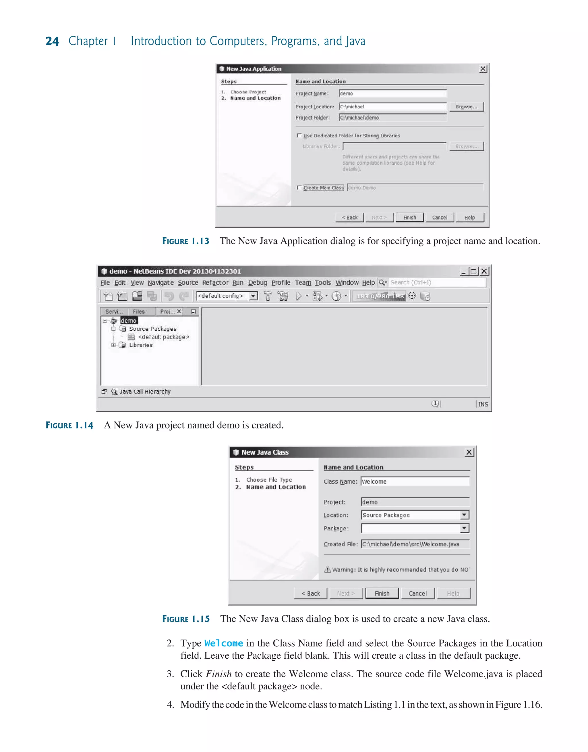 24 Chapter 1 Introduction to Computers, Programs, and Java FIGURE 1.14 A New Java project named demo is created. FIGURE 1.15 The New Java Class dialog box is used to create a new Java class. FIGURE 1.13 The New Java Application dialog is for specifying a project name and location. 2. Type Welcome in the Class Name field and select the Source Packages in the Location field. Leave the Package field blank. This will create a class in the default package. 3. Click Finish to create the Welcome class. The source code file Welcome.java is placed under the <default package> node. 4. ModifythecodeintheWelcomeclasstomatchListing 1.1inthetext,asshowninFigure 1.16. 