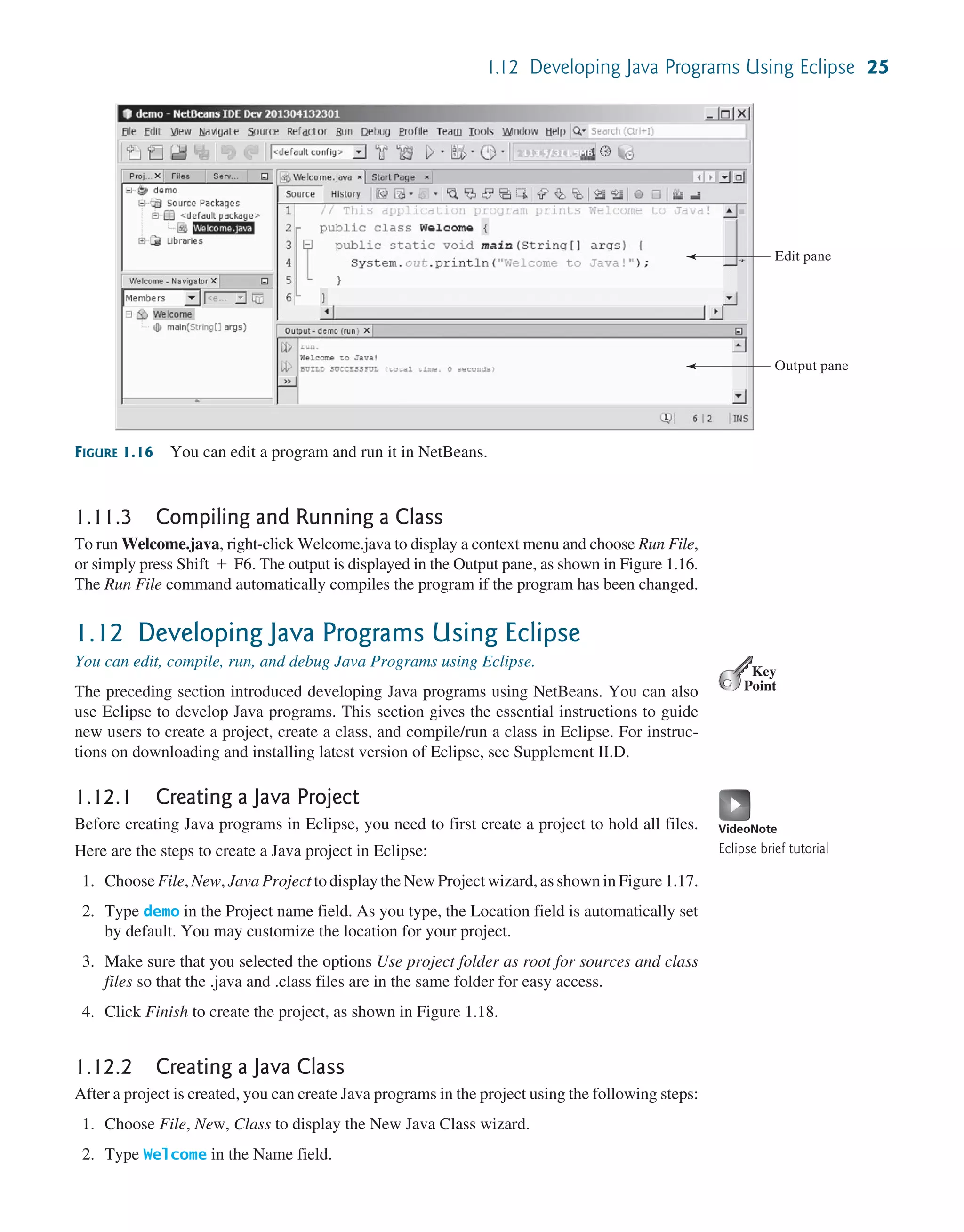 1.12 Developing Java Programs Using Eclipse 25 FIGURE 1.16 You can edit a program and run it in NetBeans. Edit pane Output pane 1.11.3 Compiling and Running a Class To run Welcome.java, right-click Welcome.java to display a context menu and choose Run File, or simply press Shift + F6. The output is displayed in the Output pane, as shown in Figure 1.16. The Run File command automatically compiles the program if the program has been changed. 1.12 Developing Java Programs Using Eclipse You can edit, compile, run, and debug Java Programs using Eclipse. The preceding section introduced developing Java programs using NetBeans. You can also use Eclipse to develop Java programs. This section gives the essential instructions to guide new users to create a project, create a class, and compile/run a class in Eclipse. For instruc- tions on downloading and installing latest version of Eclipse, see Supplement II.D. 1.12.1 Creating a Java Project Before creating Java programs in Eclipse, you need to first create a project to hold all files. Here are the steps to create a Java project in Eclipse: 1. Choose File, New, Java Project to display the New Project wizard, as shown in Figure 1.17. 2. Type demo in the Project name field. As you type, the Location field is automatically set by default. You may customize the location for your project. 3. Make sure that you selected the options Use project folder as root for sources and class files so that the .java and .class files are in the same folder for easy access. 4. Click Finish to create the project, as shown in Figure 1.18. 1.12.2 Creating a Java Class After a project is created, you can create Java programs in the project using the following steps: 1. Choose File, New, Class to display the New Java Class wizard. 2. Type Welcome in the Name field. Key Point VideoNote Eclipse brief tutorial 