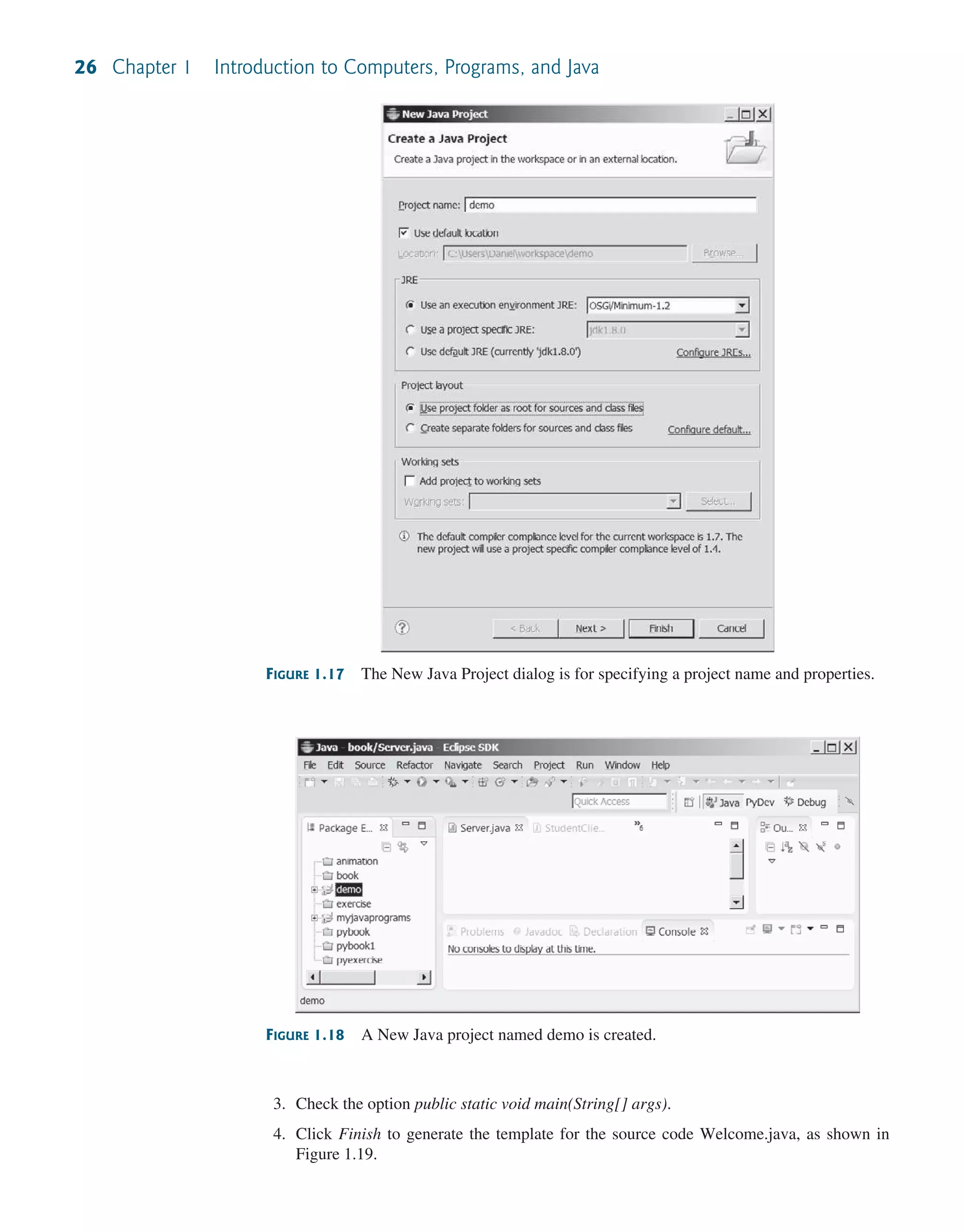 26 Chapter 1 Introduction to Computers, Programs, and Java FIGURE 1.17 The New Java Project dialog is for specifying a project name and properties. FIGURE 1.18 A New Java project named demo is created. 3. Check the option public static void main(String[] args). 4. Click Finish to generate the template for the source code Welcome.java, as shown in Figure 1.19. 