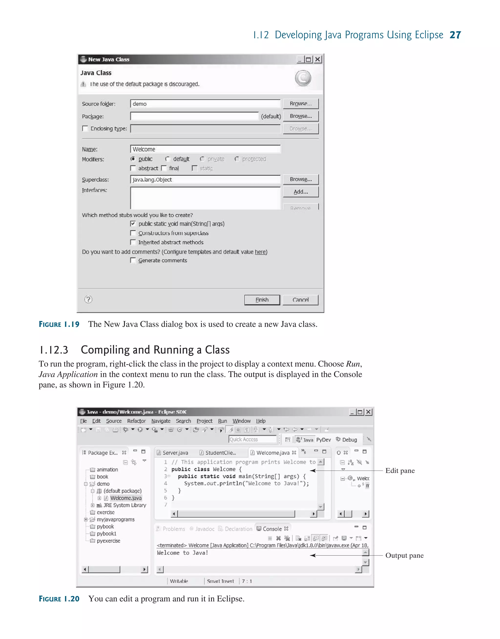 1.12 Developing Java Programs Using Eclipse 27 FIGURE 1.19 The New Java Class dialog box is used to create a new Java class. FIGURE 1.20 You can edit a program and run it in Eclipse. Edit pane Output pane 1.12.3 Compiling and Running a Class To run the program, right-click the class in the project to display a context menu. Choose Run, Java Application in the context menu to run the class. The output is displayed in the Console pane, as shown in Figure 1.20. 