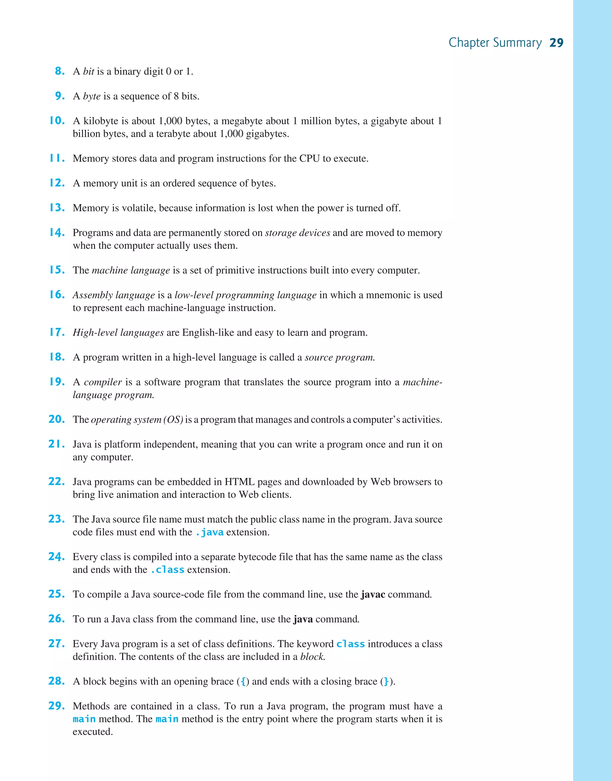8. A bit is a binary digit 0 or 1. 9. A byte is a sequence of 8 bits. 10. A kilobyte is about 1,000 bytes, a megabyte about 1 million bytes, a gigabyte about 1 billion bytes, and a terabyte about 1,000 gigabytes. 11. Memory stores data and program instructions for the CPU to execute. 12. A memory unit is an ordered sequence of bytes. 13. Memory is volatile, because information is lost when the power is turned off. 14. Programs and data are permanently stored on storage devices and are moved to memory when the computer actually uses them. 15. The machine language is a set of primitive instructions built into every computer. 16. Assembly language is a low-level programming language in which a mnemonic is used to represent each machine-language instruction. 17. High-level languages are English-like and easy to learn and program. 18. A program written in a high-level language is called a source program. 19. A compiler is a software program that translates the source program into a machine- language program. 20. The operating system (OS) is a program that manages and controls a computer’s activities. 21. Java is platform independent, meaning that you can write a program once and run it on any computer. 22. Java programs can be embedded in HTML pages and downloaded by Web browsers to bring live animation and interaction to Web clients. 23. The Java source file name must match the public class name in the program. Java source code files must end with the .java extension. 24. Every class is compiled into a separate bytecode file that has the same name as the class and ends with the .class extension. 25. To compile a Java source-code file from the command line, use the javac command. 26. To run a Java class from the command line, use the java command. 27. Every Java program is a set of class definitions. The keyword class introduces a class definition. The contents of the class are included in a block. 28. A block begins with an opening brace ({) and ends with a closing brace (}). 29. Methods are contained in a class. To run a Java program, the program must have a main method. The main method is the entry point where the program starts when it is executed. Chapter Summary 29 