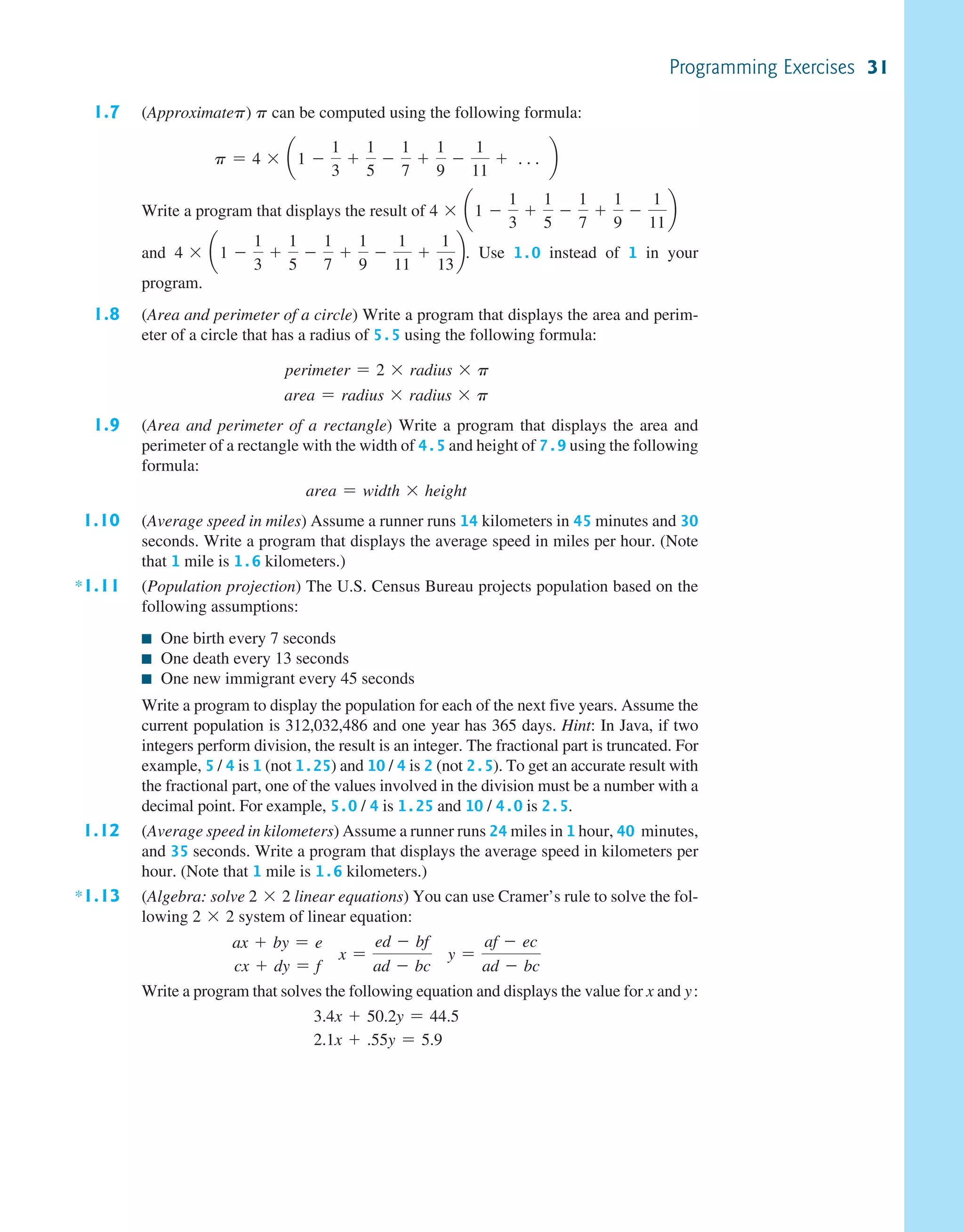 1.7 (Approximatep) p can be computed using the following formula: p = 4 * ¢1 - 1 3 + 1 5 - 1 7 + 1 9 - 1 11 + c ≤ Write a program that displays the result of 4 * ¢1 - 1 3 + 1 5 - 1 7 + 1 9 - 1 11 ≤ and 4 * ¢1 - 1 3 + 1 5 - 1 7 + 1 9 - 1 11 + 1 13 ≤. Use 1.0 instead of 1 in your program. 1.8 (Area and perimeter of a circle) Write a program that displays the area and perim- eter of a circle that has a radius of 5.5 using the following formula: perimeter = 2 * radius * p area = radius * radius * p 1.9 (Area and perimeter of a rectangle) Write a program that displays the area and perimeter of a rectangle with the width of 4.5 and height of 7.9 using the following formula: area = width * height 1.10 (Average speed in miles) Assume a runner runs 14 kilometers in 45 minutes and 30 seconds. Write a program that displays the average speed in miles per hour. (Note that 1 mile is 1.6 kilometers.) *1.11 (Population projection) The U.S. Census Bureau projects population based on the following assumptions: ■ One birth every 7 seconds ■ One death every 13 seconds ■ One new immigrant every 45 seconds Write a program to display the population for each of the next five years. Assume the current population is 312,032,486 and one year has 365 days. Hint: In Java, if two integers perform division, the result is an integer. The fractional part is truncated. For example, 5 / 4 is 1 (not 1.25) and 10 / 4 is 2 (not 2.5). To get an accurate result with the fractional part, one of the values involved in the division must be a number with a decimal point. For example, 5.0 / 4 is 1.25 and 10 / 4.0 is 2.5. 1.12 (Average speed in kilometers) Assume a runner runs 24 miles in 1 hour, 40  minutes, and 35 seconds. Write a program that displays the average speed in kilometers per hour. (Note that 1 mile is 1.6 kilometers.) *1.13 (Algebra: solve 2 * 2 linear equations) You can use Cramer’s rule to solve the fol- lowing 2 * 2 system of linear equation: ax + by = e cx + dy = f x = ed - bf ad - bc y = af - ec ad - bc Write a program that solves the following equation and displays the value for x and y: 3.4x + 50.2y = 44.5 2.1x + .55y = 5.9 Programming Exercises 31 