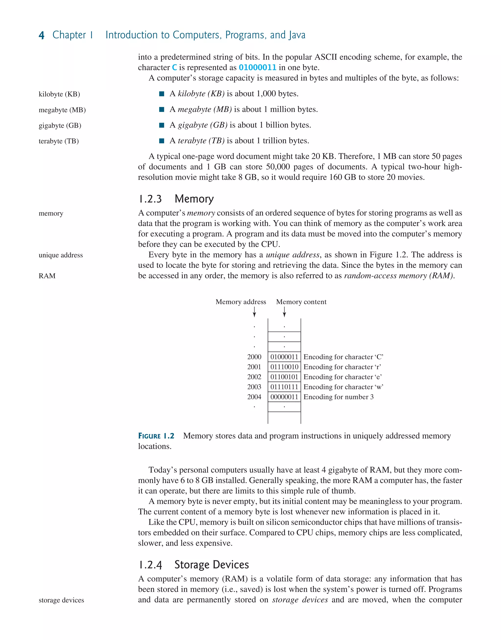4 Chapter 1 Introduction to Computers, Programs, and Java into a predetermined string of bits. In the popular ASCII encoding scheme, for example, the character C is represented as 01000011 in one byte. A computer’s storage capacity is measured in bytes and multiples of the byte, as follows: ■ A kilobyte (KB) is about 1,000 bytes. ■ A megabyte (MB) is about 1 million bytes. ■ A gigabyte (GB) is about 1 billion bytes. ■ A terabyte (TB) is about 1 trillion bytes. A typical one-page word document might take 20 KB. Therefore, 1 MB can store 50 pages of documents and 1 GB can store 50,000 pages of documents. A typical two-hour high- resolution movie might take 8 GB, so it would require 160 GB to store 20 movies. 1.2.3 Memory A computer’s memory consists of an ordered sequence of bytes for storing programs as well as data that the program is working with. You can think of memory as the computer’s work area for executing a program. A program and its data must be moved into the computer’s memory before they can be executed by the CPU. Every byte in the memory has a unique address, as shown in Figure 1.2. The address is used to locate the byte for storing and retrieving the data. Since the bytes in the memory can be accessed in any order, the memory is also referred to as random-access memory (RAM). kilobyte (KB) megabyte (MB) gigabyte (GB) terabyte (TB) memory unique address RAM FIGURE 1.2 Memory stores data and program instructions in uniquely addressed memory locations. 01000011 01110010 01100101 01110111 00000011 Encoding for character ‘C’ Encoding for character ‘r’ Encoding for character ‘e’ Encoding for character ‘w’ Encoding for number 3 2000 2001 2002 2003 2004 Memory address Memory content Today’s personal computers usually have at least 4 gigabyte of RAM, but they more com- monly have 6 to 8 GB installed. Generally speaking, the more RAM a computer has, the faster it can operate, but there are limits to this simple rule of thumb. A memory byte is never empty, but its initial content may be meaningless to your program. The current content of a memory byte is lost whenever new information is placed in it. Like the CPU, memory is built on silicon semiconductor chips that have millions of transis- tors embedded on their surface. Compared to CPU chips, memory chips are less complicated, slower, and less expensive. 1.2.4 Storage Devices A computer’s memory (RAM) is a volatile form of data storage: any information that has been stored in memory (i.e., saved) is lost when the system’s power is turned off. Programs and data are permanently stored on storage devices and are moved, when the computer storage devices 