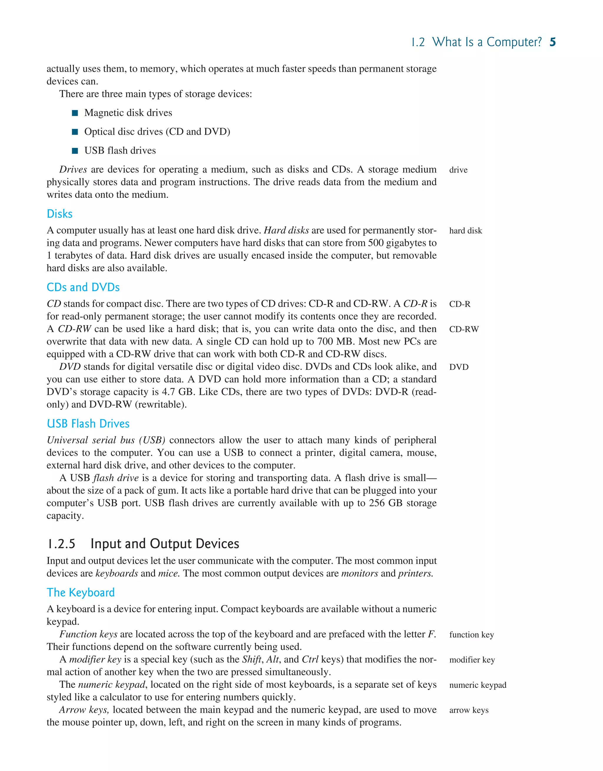 1.2 What Is a Computer? 5 actually uses them, to memory, which operates at much faster speeds than permanent storage devices can. There are three main types of storage devices: ■ Magnetic disk drives ■ Optical disc drives (CD and DVD) ■ USB flash drives Drives are devices for operating a medium, such as disks and CDs. A storage medium physically stores data and program instructions. The drive reads data from the medium and writes data onto the medium. Disks A computer usually has at least one hard disk drive. Hard disks are used for permanently stor- ing data and programs. Newer computers have hard disks that can store from 500 gigabytes to 1 terabytes of data. Hard disk drives are usually encased inside the computer, but removable hard disks are also available. CDs and DVDs CD stands for compact disc. There are two types of CD drives: CD-R and CD-RW. A CD-R is for read-only permanent storage; the user cannot modify its contents once they are recorded. A CD-RW can be used like a hard disk; that is, you can write data onto the disc, and then overwrite that data with new data. A single CD can hold up to 700 MB. Most new PCs are equipped with a CD-RW drive that can work with both CD-R and CD-RW discs. DVD stands for digital versatile disc or digital video disc. DVDs and CDs look alike, and you can use either to store data. A DVD can hold more information than a CD; a standard DVD’s storage capacity is 4.7 GB. Like CDs, there are two types of DVDs: DVD-R (read- only) and DVD-RW (rewritable). USB Flash Drives Universal serial bus (USB) connectors allow the user to attach many kinds of peripheral devices to the computer. You can use a USB to connect a printer, digital camera, mouse, external hard disk drive, and other devices to the computer. A USB flash drive is a device for storing and transporting data. A flash drive is small— about the size of a pack of gum. It acts like a portable hard drive that can be plugged into your computer’s USB port. USB flash drives are currently available with up to 256 GB storage capacity. 1.2.5 Input and Output Devices Input and output devices let the user communicate with the computer. The most common input devices are keyboards and mice. The most common output devices are monitors and printers. The Keyboard A keyboard is a device for entering input. Compact keyboards are available without a numeric keypad. Function keys are located across the top of the keyboard and are prefaced with the letter F. Their functions depend on the software currently being used. A modifier key is a special key (such as the Shift, Alt, and Ctrl keys) that modifies the nor- mal action of another key when the two are pressed simultaneously. The numeric keypad, located on the right side of most keyboards, is a separate set of keys styled like a calculator to use for entering numbers quickly. Arrow keys, located between the main keypad and the numeric keypad, are used to move the mouse pointer up, down, left, and right on the screen in many kinds of programs. drive hard disk CD-R CD-RW DVD function key modifier key numeric keypad arrow keys 