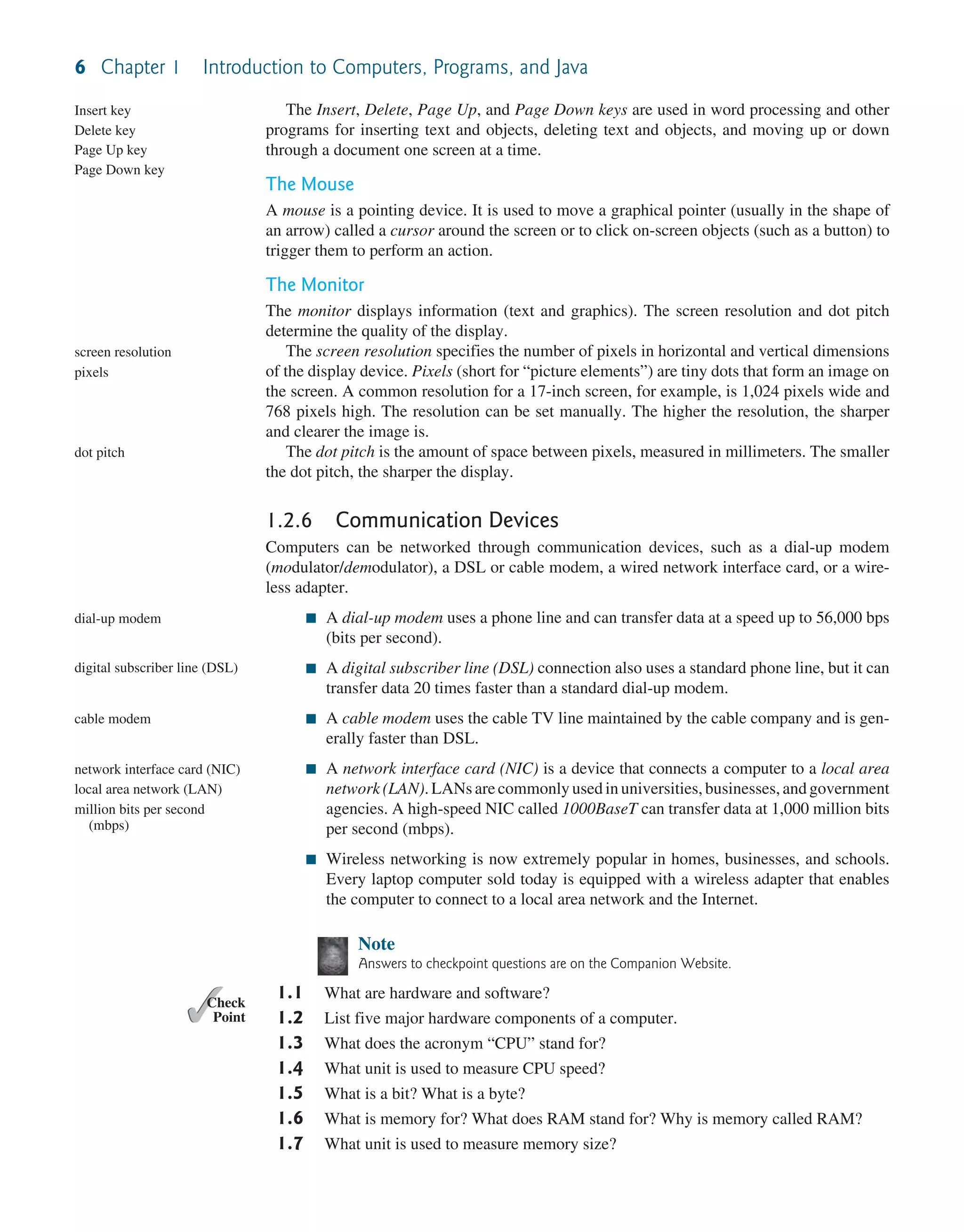 6 Chapter 1 Introduction to Computers, Programs, and Java The Insert, Delete, Page Up, and Page Down keys are used in word processing and other programs for inserting text and objects, deleting text and objects, and moving up or down through a document one screen at a time. The Mouse A mouse is a pointing device. It is used to move a graphical pointer (usually in the shape of an arrow) called a cursor around the screen or to click on-screen objects (such as a button) to trigger them to perform an action. The Monitor The monitor displays information (text and graphics). The screen resolution and dot pitch determine the quality of the display. The screen resolution specifies the number of pixels in horizontal and vertical dimensions of the display device. Pixels (short for “picture elements”) are tiny dots that form an image on the screen. A common resolution for a 17-inch screen, for example, is 1,024 pixels wide and 768 pixels high. The resolution can be set manually. The higher the resolution, the sharper and clearer the image is. The dot pitch is the amount of space between pixels, measured in millimeters. The smaller the dot pitch, the sharper the display. 1.2.6 Communication Devices Computers can be networked through communication devices, such as a dial-up modem (modulator/demodulator), a DSL or cable modem, a wired network interface card, or a wire- less adapter. ■ A dial-up modem uses a phone line and can transfer data at a speed up to 56,000 bps (bits per second). ■ A digital subscriber line (DSL) connection also uses a standard phone line, but it can transfer data 20 times faster than a standard dial-up modem. ■ A cable modem uses the cable TV line maintained by the cable company and is gen- erally faster than DSL. ■ A network interface card (NIC) is a device that connects a computer to a local area network (LAN). LANs are commonly used in universities, businesses, and government agencies. A high-speed NIC called 1000BaseT can transfer data at 1,000 million bits per second (mbps). ■ Wireless networking is now extremely popular in homes, businesses, and schools. Every laptop computer sold today is equipped with a wireless adapter that enables the computer to connect to a local area network and the Internet. Note Answers to checkpoint questions are on the Companion Website. 1.1 What are hardware and software? 1.2 List five major hardware components of a computer. 1.3 What does the acronym “CPU” stand for? 1.4 What unit is used to measure CPU speed? 1.5 What is a bit? What is a byte? 1.6 What is memory for? What does RAM stand for? Why is memory called RAM? 1.7 What unit is used to measure memory size? Insert key Delete key Page Up key Page Down key screen resolution pixels dot pitch dial-up modem digital subscriber line (DSL) cable modem network interface card (NIC) local area network (LAN) million bits per second (mbps) ✓ Point ✓ Check 