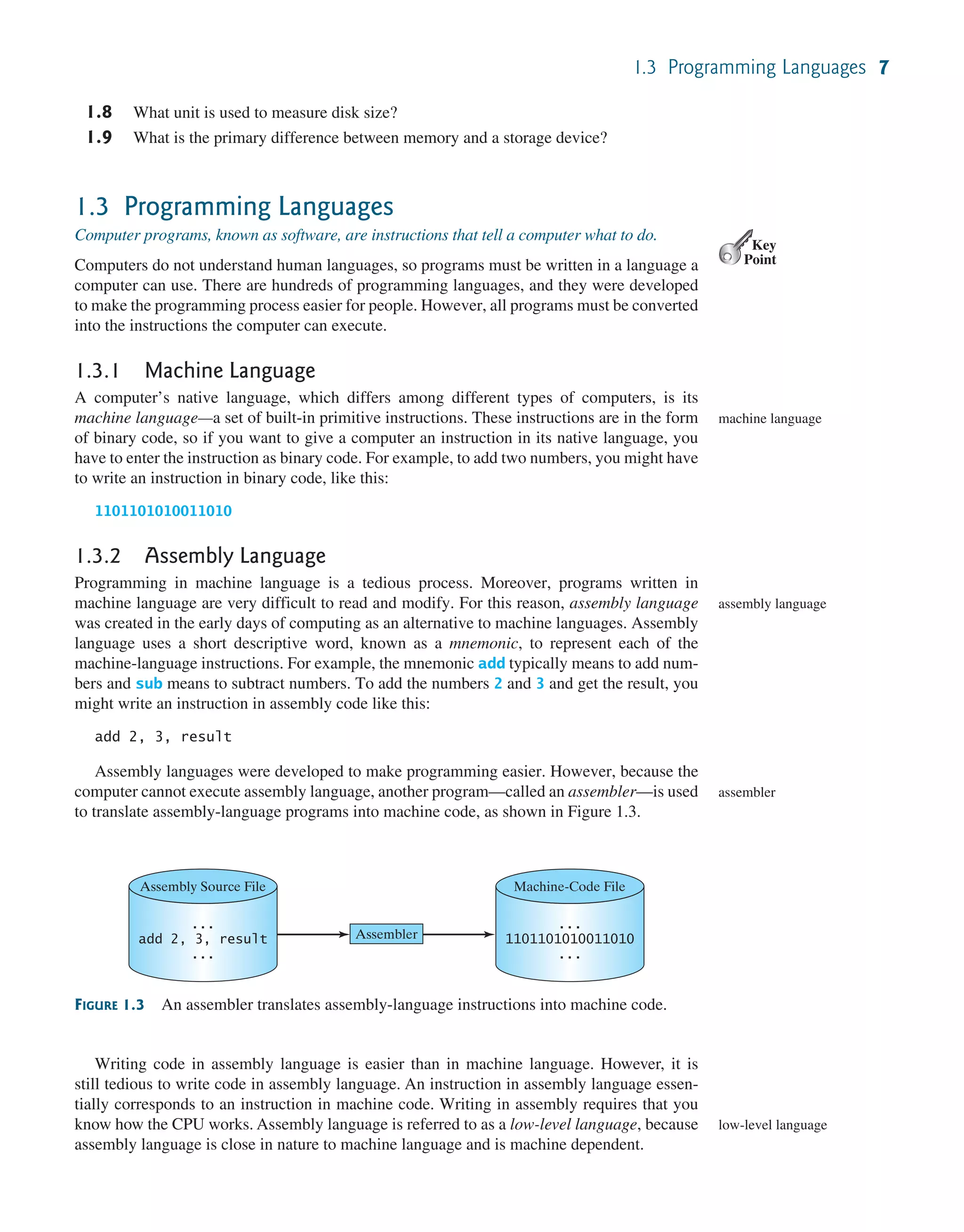 1.3 Programming Languages 7 1.8 What unit is used to measure disk size? 1.9 What is the primary difference between memory and a storage device? 1.3 Programming Languages Computer programs, known as software, are instructions that tell a computer what to do. Computers do not understand human languages, so programs must be written in a language a computer can use. There are hundreds of programming languages, and they were developed to make the programming process easier for people. However, all programs must be converted into the instructions the computer can execute. 1.3.1 Machine Language A computer’s native language, which differs among different types of computers, is its machine language—a set of built-in primitive instructions. These instructions are in the form of binary code, so if you want to give a computer an instruction in its native language, you have to enter the instruction as binary code. For example, to add two numbers, you might have to write an instruction in binary code, like this: 1101101010011010 1.3.2 Assembly Language Programming in machine language is a tedious process. Moreover, programs written in machine language are very difficult to read and modify. For this reason, assembly language was created in the early days of computing as an alternative to machine languages. Assembly language uses a short descriptive word, known as a mnemonic, to represent each of the machine-language instructions. For example, the mnemonic add typically means to add num- bers and sub means to subtract numbers. To add the numbers 2 and 3 and get the result, you might write an instruction in assembly code like this: add 2, 3, result Assembly languages were developed to make programming easier. However, because the computer cannot execute assembly language, another program—called an assembler—is used to translate assembly-language programs into machine code, as shown in Figure 1.3. Key Point machine language assembly language assembler FIGURE 1.3 An assembler translates assembly-language instructions into machine code. Assembly Source File ... add 2, 3, result ... Machine-Code File ... 1101101010011010 ... Assembler Writing code in assembly language is easier than in machine language. However, it is still tedious to write code in assembly language. An instruction in assembly language essen- tially corresponds to an instruction in machine code. Writing in assembly requires that you know how the CPU works. Assembly language is referred to as a low-level language, because assembly language is close in nature to machine language and is machine dependent. low-level language 
