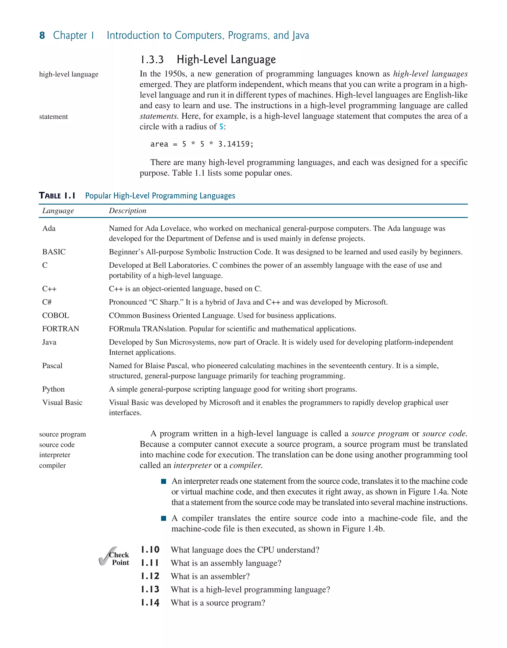 8 Chapter 1 Introduction to Computers, Programs, and Java TABLE 1.1 Popular High-Level Programming Languages Language Description Ada Named for Ada Lovelace, who worked on mechanical general-purpose computers. The Ada language was developed for the Department of Defense and is used mainly in defense projects. BASIC Beginner’s All-purpose Symbolic Instruction Code. It was designed to be learned and used easily by beginners. C Developed at Bell Laboratories. C combines the power of an assembly language with the ease of use and portability of a high-level language. C++ C++ is an object-oriented language, based on C. C# Pronounced “C Sharp.” It is a hybrid of Java and C++ and was developed by Microsoft. COBOL COmmon Business Oriented Language. Used for business applications. FORTRAN FORmula TRANslation. Popular for scientific and mathematical applications. Java Developed by Sun Microsystems, now part of Oracle. It is widely used for developing platform-independent Internet applications. Pascal Named for Blaise Pascal, who pioneered calculating machines in the seventeenth century. It is a simple, structured, general-purpose language primarily for teaching programming. Python A simple general-purpose scripting language good for writing short programs. Visual Basic Visual Basic was developed by Microsoft and it enables the programmers to rapidly develop graphical user interfaces. 1.3.3 High-Level Language In the 1950s, a new generation of programming languages known as high-level languages emerged. They are platform independent, which means that you can write a program in a high- level language and run it in different types of machines. High-level languages are English-like and easy to learn and use. The instructions in a high-level programming language are called statements. Here, for example, is a high-level language statement that computes the area of a circle with a radius of 5: area = 5 * 5 * 3.14159; There are many high-level programming languages, and each was designed for a specific purpose. Table 1.1 lists some popular ones. high-level language statement A program written in a high-level language is called a source program or source code. Because a computer cannot execute a source program, a source program must be translated into machine code for execution. The translation can be done using another programming tool called an interpreter or a compiler. ■ An interpreter reads one statement from the source code, translates it to the machine code or virtual machine code, and then executes it right away, as shown in Figure 1.4a. Note that a statement from the source code may be translated into several machine instructions. ■ A compiler translates the entire source code into a machine-code file, and the machine-code file is then executed, as shown in Figure 1.4b. 1.10 What language does the CPU understand? 1.11 What is an assembly language? 1.12 What is an assembler? 1.13 What is a high-level programming language? 1.14 What is a source program? source program source code interpreter compiler ✓ Point ✓ Check 