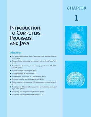 INTRODUCTION
TO COMPUTERS,
PROGRAMS,
AND JAVA
Objectives
■ To understand computer basics, programs, and operating systems
(§§1.2–1.4).
■ To describe the relationship between Java and the World Wide Web
(§1.5).
■ To understand the meaning of Java language specification, API, JDK,
and IDE (§1.6).
■ To write a simple Java program (§1.7).
■ To display output on the console (§1.7).
■ To explain the basic syntax of a Java program (§1.7).
■ To create, compile, and run Java programs (§1.8).
■ To use sound Java programming style and document programs properly
(§1.9).
■ To explain the differences between syntax errors, runtime errors, and
logic errors (§1.10).
■ To develop Java programs using NetBeans (§1.11).
■ To develop Java programs using Eclipse (§1.12).
CHAPTER
1
 