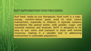 RUTF SUPPLIMENTARY FOOD PROCESSING
Rutf food: ready-to-use therapeutic food (rutf) is a high-
energy, nutrient-dense paste used to treat severe
malnutrition, especially in children. It typically contains
ingredients like peanut butter, milk powder, sugar, and
essential vitamins and minerals. RUTF is designed to be
easy to use, store, and transport in areas with limited
resources, making it a valuable tool in addressing
malnutrition in vulnerable populations.
 