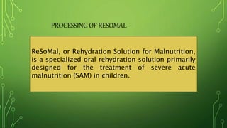 PROCESSING OF RESOMAL
ReSoMal, or Rehydration Solution for Malnutrition,
is a specialized oral rehydration solution primarily
designed for the treatment of severe acute
malnutrition (SAM) in children.
 