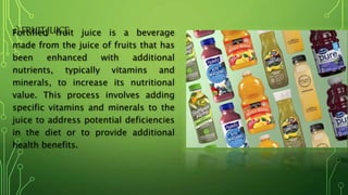 2) FRUIT JUICE
Fortified fruit juice is a beverage
made from the juice of fruits that has
been enhanced with additional
nutrients, typically vitamins and
minerals, to increase its nutritional
value. This process involves adding
specific vitamins and minerals to the
juice to address potential deficiencies
in the diet or to provide additional
health benefits.
 