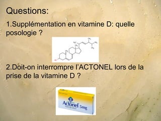 Questions:
1.Supplémentation en vitamine D: quelle
posologie ?



2.Doit-on interrompre l’ACTONEL lors de la
prise de la vitamine D ?
 