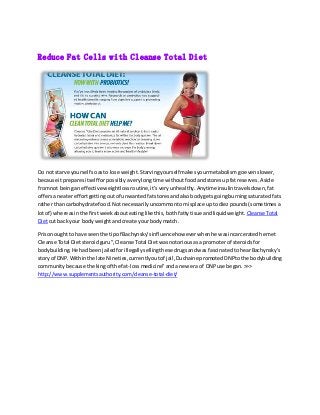 Reduce Fat Cells with Cleanse Total Diet
Do not starve yourself soasto lose weight.Starvingyourselfmakesyourmetabolismgoevenslower,
because itpreparesitself forpossiblyaverylongtime withoutfoodandstoresupfatreserves.Aside
fromnot beinganeffective weightlossroutine,it'sveryunhealthy.Anytime insulintravelsdown,fat
offersa neatereffortgettingoutof unwantedfatstoresandalsobodygetsgoingburningsaturatedfats
rather thancarbohydrate food.Notnecessarilyuncommontomisplace uptodiezpounds(sometimes a
lotof) whereasinthe firstweekabouteatinglike this,bothfattytisue andliquidweight. CleanseTotal
Dietcut back your bodyweightandcreate yourbodymatch.
Prisonoughtto have seenthe tipof Bachynsky'sinfluencehoweverwhenhe wasincarceratedhe met
Cleanse Total Dietsteroidguru”,CleanseTotal Dietwasnotoriousasa promoterof steroidsfor
bodybuilding.He hadbeenjailedforillegallysellingthesedrugsandwas fascinatedtohearBachynsky's
storyof DNP.Withinthe late Nineties,currentlyoutof jail,Duchaine promotedDNPtothe bodybuilding
communitybecause the kingof the fat-lossmedicine”andanew era of DNPuse began.>>>
http://www.supplementsauthority.com/cleanse-total-diet/
 