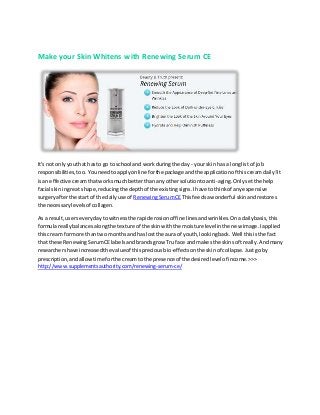 Make your Skin Whitens with Renewing Serum CE
It's not onlyyouthat hasto go to school and workduringthe day - yourskinhas a longlistof job
responsibilities,too. Youneedtoapplyonline forthe package andthe applicationof thiscreamdaily!It
isan effective creamthatworksmuchbetter thanany othersolutiontoanti-aging.Onlysetthe help
facial skiningreat shape,reducingthe depthof the existingsigns.Ihave tothinkof anyexpensive
surgeryafterthe start of the dailyuse of RenewingSerumCEThisfeedsawonderful skinandrestores
the necessarylevelsof collagen.
As a result,userseverydaytowitnessthe rapiderosionof fine linesandwrinkles.Onadailybasis,this
formulareallybalancesalongthe textureof the skinwiththe moisture level inthe new image.Iapplied
thiscream formore thantwo monthsandhas lostthe aura of youth,lookingback.Well thisisthe fact
that these RenewingSerumCElabelsandbrandsgrow Tru face andmakesthe skinsoftreally.Andmany
researchershave increasedthe valueof thispreciousbio-effectsonthe skinof collapse.Justgoby
prescription,andallowtime forthe creamtothe presence of the desiredlevel of income.>>>
http://www.supplementsauthority.com/renewing-serum-ce/
 