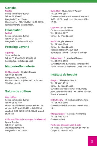 Caviste
Nicolas                                         Bulle d’hair - 16, av. Robert Wagner
Centre commercial du Mail                       Tél. : 01 39 46 08 55
Tél. : 01 39 46 00 12                           Ouvert tout l’été mardi, mercredi, vendredi
Congés du 1er au 22 août.                       9h30 - 18h30 ; jeudi 11h - 20h ; samedi 9h -
Horaires d’été : 10h-12h30 et 15h30-19h30.      17h30.
Fermé dimanche et lundi matin.
                                                Copri’Ann - av. de Savoie
Chocolatier                                     Centre commercial Mozart
Pralibel                                        Tél. : 01 39 46 04 77
Centre commercial du Mail                       Congés du 1er au 22 août.
Tél. : 01 34 65 33 41
Congés du 28 juillet au 29 août.                Nat-Tif - 78, place Louvois
                                                Tél. : 01 39 46 75 69
Pressing-Laverie                                Congés du 15 au 22 août.
                                                Horaires d’été du 1er au 29 août
Aqualogia                                       du mardi au samedi : 10h-12h et 14h-18h
29, av. de Savoie
Tél. : 01 39 46 64 98/06 87 20 14 68            Richard Vinet - 8, rue Albert Thomas
Congés du 24 juillet au 22 août.                Tél. : 01 39 46 81 03
                                                Ouvert tout l’été du mardi au vendredi 10h-
Mercerie-Bonneterie                             12h et 14h-19h ; samedi 9h - 12h et 14h - 18h.

De fil en aiguille - 76, place louvois
Tél. : 01 39 46 68 16                           Instituts de beauté
Congés du 2 au 27 août.
Horaires d’été du 1er juillet au 31 août 10h-   Gingko - 78 bis place Louvois
12h30 et 16h-19h                                Tél. : 01 34 65 90 99
                                                Congés du 15 au 21 août.
                                                Ouvert en journée continue lundi, mardi,
Salons de coiffure                              jeudi, vendredi de 10h à 19h, samedi 10h-18h.
                                                Fermé le mercredi
Aleo coiffure
Centre commercial du Mail                       Institut Sophy - 19, rue Grange Dame Rose
Tél. : 01 39 46 16 14                           Tél. : 01 30 70 05 06
Ouvert tout l’été mardi et mercredi 9h-12h      Ouvert tout l’été du mardi au samedi 9h30 -
et 14h-18h30, jeudi 9h-12h et 14h-19h30,        19h.
vendredi 9h30-12h30 et 14h-18h30, samedi
8h30-18h                                        Vital Esthétique - 4, allée de Normandie
                                                Tél. : 01 34 65 90 58
A l’Espace Détente (+ massages de relaxation)   Ouvert tout l’été.
26, rue Ampère
Tél. : 01 34 65 04 97                           Prothesiste ongulaire Look & nails
alespacedetente.com                             50, rue de Villacoublay - Tél. : 06 81 49 54 17
Congés du 1er au 22 août.                       Congés du 13 au 31 août.




                                                                                                  11
 