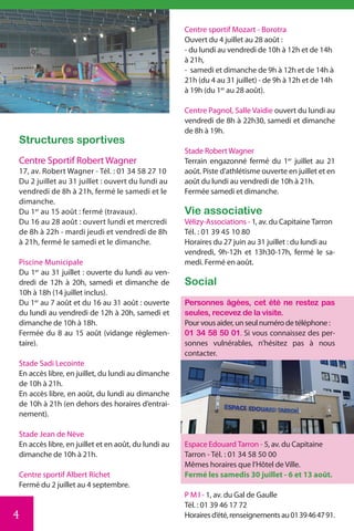 Centre sportif Mozart - Borotra
                                                     Ouvert du 4 juillet au 28 août :
                                                     - du lundi au vendredi de 10h à 12h et de 14h
                                                     à 21h,
                                                     - samedi et dimanche de 9h à 12h et de 14h à
                                                     21h (du 4 au 31 juillet) - de 9h à 12h et de 14h
                                                     à 19h (du 1er au 28 août).

                                                     Centre Pagnol, Salle Vaidie ouvert du lundi au
                                                     vendredi de 8h à 22h30, samedi et dimanche
                                                     de 8h à 19h.
Structures sportives
                                                     Stade Robert Wagner
Centre Sportif Robert Wagner                         Terrain engazonné fermé du 1er juillet au 21
17, av. Robert Wagner - Tél. : 01 34 58 27 10        août. Piste d’athlétisme ouverte en juillet et en
Du 2 juillet au 31 juillet : ouvert du lundi au      août du lundi au vendredi de 10h à 21h.
vendredi de 8h à 21h, fermé le samedi et le          Fermée samedi et dimanche.
dimanche.
Du 1er au 15 août : fermé (travaux).                 Vie associative
Du 16 au 28 août : ouvert lundi et mercredi          Vélizy-Associations - 1, av. du Capitaine Tarron
de 8h à 22h - mardi jeudi et vendredi de 8h          Tél. : 01 39 45 10 80
à 21h, fermé le samedi et le dimanche.               Horaires du 27 juin au 31 juillet : du lundi au
                                                     vendredi, 9h-12h et 13h30-17h, fermé le sa-
Piscine Municipale                                   medi. Fermé en août.
Du 1er au 31 juillet : ouverte du lundi au ven-
dredi de 12h à 20h, samedi et dimanche de            Social
10h à 18h (14 juillet inclus).
Du 1er au 7 août et du 16 au 31 août : ouverte       Personnes âgées, cet été ne restez pas
du lundi au vendredi de 12h à 20h, samedi et         seules, recevez de la visite.
dimanche de 10h à 18h.                               Pour vous aider, un seul numéro de téléphone :
Fermée du 8 au 15 août (vidange réglemen-            01 34 58 50 01. Si vous connaissez des per-
taire).                                              sonnes vulnérables, n’hésitez pas à nous
                                                     contacter.
Stade Sadi Lecointe
En accès libre, en juillet, du lundi au dimanche
de 10h à 21h.
En accès libre, en août, du lundi au dimanche
de 10h à 21h (en dehors des horaires d’entrai-
nement).

Stade Jean de Nève
En accès libre, en juillet et en août, du lundi au   Espace Edouard Tarron - 5, av. du Capitaine
dimanche de 10h à 21h.                               Tarron - Tél. : 01 34 58 50 00
                                                     Mêmes horaires que l’Hôtel de Ville.
Centre sportif Albert Richet                         Fermé les samedis 30 juillet - 6 et 13 août.
Fermé du 2 juillet au 4 septembre.
                                                     P M I - 1, av. du Gal de Gaulle
                                                     Tél. : 01 39 46 17 72
4                                                    Horaires d’été, renseignements au 01 39 46 47 91.
 
