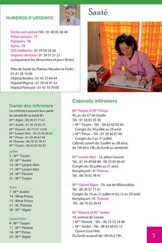 Santé
NUMÉROS D’URGENCE


  Centre anti-poison Tél. : 01 40 05 48 48
  Police secours : 17
  Pompiers : 18
  Samu : 15
  SOS médecins : 01 39 58 58 58
  Urgence dentaire : 01 39 51 21 21
  (uniquement les dimanches et jours fériés)

  Pôle de Santé du Plateau Meudon la Forêt :
  01 41 28 10 00
  Hôpital Béclère : 01 45 37 44 44
  Hôpital Mignot : 01 39 63 91 33
  Hôpital Poincaré : 01 47 10 79 00


                                          Cabinets infirmiers
 Garde des Infirmiers
 Les infirmiers assurent leur garde       Mme Turpin et Mme Piriou
 du samedi 8h au lundi 8h.                45, av. du Gal de Gaulle
 Mme Algier : 06 26 57 71 61              Tél. : 01 34 65 35 30
 Mme André : 01 30 70 83 55               > Mme Turpin – Tél. : 06 62 62 92 83
 Mme Florent : 06 73 55 14 08               Congés du 30 juillet au 28 août.
 Mme Lorant-Alric : 06 33 45 06 62        > Mme Piriou – Tél. : 01 39 46 67 48
 Mme Piriou : 01 39 46 67 48                Congés du 2 au 31 juillet.
 M. Thomas : 06 70 55 78 41
                                          Cabinet ouvert du 3 juillet au 28 aôut,
 Mme Turpin : 06 62 62 92 83
                                          de 18h30 à 19h, du lundi au vendredi.
 juillet
 3 : Mme Turpin                           Mme Lorant-Alric - 52, place Louvois
 10 : Mme André                           Tél. : 01 34 49 68 84 - 06 33 45 06 62
 14 : Mme Lorant-Alric                    Congés du 30 juillet au 21 août.
 17 : Mme Lorant-Alric                    Remplaçant : M. Thomas
 24 : Mme Florent                         Tél. : 06 70 55 78 41
 31 : Mme Turpin
                                          Mme Opinel Algier - 54, rue de Villacoublay
 Août
                                          Tél. : 06 26 57 71 61
 7 : Mme André
                                          Congés du 16 au 31 juillet et du 13 au 28 août.
 14 : Mme Piriou
                                          Remplaçant : M. Thomas
 15 : Mme Piriou
                                          Tél. : 06 70 55 78 41
 21 : M. Thomas
 28 : Mme Algier
                                          Mme Florent et Mme André
 Septembre                                10, avenue de Savoie
 4 : Mme Turpin                           > Mme Florent – Tél. : 06 73 55 14 08
 11 : Mme Florent                         > Mme André – Tél. : 06 03 60 65 15
 18 : Mme Piriou                            Ouvert tout l’été.
 25 : Mme Algier                          Du lundi au jeudi de 18h30 à 19h.                 5
 