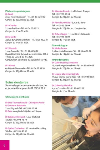 Pédicures-podologues                                  Dr Mairesse Pascal - 1, allée Louis Roveyaz
    M. Boret                                              Tél. : 01 39 46 08 34
    2, rue Henri Rabourdin - Tél. : 01 39 46 40 57        Congés du 23 juillet au 21 août.
    Congés du 30 juillet au 20 août.
                                                          Dr Rémoleur Michel - 5, rue du Berry
    Mme Charlier                                          Tél. : 01 34 65 08 09
    21, rue Paulhan - Tél. : 01 34 65 06 23               Congés du 27 juillet au 1er septembre.
    Congés du 1er au 31 août.
                                                          Dr Zrihen Roger - 11, rue Henri Rabourdin
    Mme Merle                                             Tél. : 01 39 46 13 09
    22, rue du Général Exelmans - Tél. : 01 39 46 23 11   Congés du 1er au 31 août.
    Congés du 1er au 31 août.
                                                          Stomatologue
    Mme Rouault                                           Dr Mellet Bruno
    1, rue Corneille - Tél. : 01 39 45 98 22              1, allée Louis Roveyaz - Tél. : 01 39 46 08 24
    Ouvert tout l’été du lundi au vendredi de 10h à       Congés du 14 juillet au 21 août.
    19h00. Le samedi de 9h à 12h
    Consultation à domicile ou au cabinet sur rdv.        Orthodontistes
                                                          Dr Galle-Dubecq Geneviève
    Mme Ronat                                             19, rue Grange Dame Rose - Tél . : 01 39 46 00 23
    6, allée de Normandie - Tél. : 01 34 65 33 18         Congés du 27 juillet au 23 août.
    Congés du 30 juillet au 28 août
                                                          Dr Lesage-Warnecke Nathalie
                                                          19, rue Grange Dame Rose - Tél. : 01 39 46 08 35
                                                          Congés du 29 juillet au 31 août.
    Soins dentaires
    Service de garde dentaire des dimanches               Dr Galievsky Mathilde
    et jours fériés appelez le 01 39 51 21 21             4, rue Corneille - Tél. : 01 39 46 25 23
                                                          Congés du 1er au 21 août.

    Chirurgiens-dentistes

    Dr Bras-Thomas Pascale - Dr Sergent Anne -
    Dr Durnerin Stéphane
    2 rue Pégoud - Tél. : 01 39 46 16 99
    Dr Bras : congés du 28 juillet au 29 août.

    Dr Bellahsen Bernard - 1, rue Michelet
    Tél./Fax : 01 39 46 78 74
    Congés du 22 juillet au 28 août.

    Dr Guével Catherine - 32, rue de Villacoublay
    Tél./Fax : 01 39 46 46 52
    Congés du 14 juillet au 15 août.




8
 