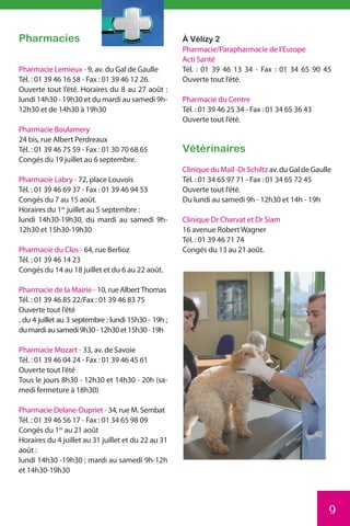 Pharmacies                                            À Vélizy 2
                                                      Pharmacie/Parapharmacie de l’Europe
                                                      Acti Santé
Pharmacie Lemieux - 9, av. du Gal de Gaulle           Tél. : 01 39 46 13 34 - Fax : 01 34 65 90 45
Tél. : 01 39 46 16 58 - Fax : 01 39 46 12 26.         Ouverte tout l’été.
Ouverte tout l’été. Horaires du 8 au 27 août :
lundi 14h30 - 19h30 et du mardi au samedi 9h-         Pharmacie du Centre
12h30 et de 14h30 à 19h30                             Tél. : 01 39 46 25 34 - Fax : 01 34 65 36 43
                                                      Ouverte tout l’été.
Pharmacie Boulamery
24 bis, rue Albert Perdreaux
Tél. : 01 39 46 75 59 - Fax : 01 30 70 68 65          Vétérinaires
Congés du 19 juillet au 6 septembre.
                                                      Clinique du Mail -Dr Schiltz av. du Gal de Gaulle
Pharmacie Labry - 72, place Louvois                   Tél. : 01 34 65 97 71 - Fax : 01 34 65 72 45
Tél. : 01 39 46 69 37 - Fax : 01 39 46 94 53          Ouverte tout l’été.
Congés du 7 au 15 août.                               Du lundi au samedi 9h - 12h30 et 14h - 19h
Horaires du 1er juillet au 5 septembre :
lundi 14h30-19h30, du mardi au samedi 9h-             Clinique Dr Charvat et Dr Siam
12h30 et 15h30-19h30                                  16 avenue Robert Wagner
                                                      Tél. : 01 39 46 71 74
Pharmacie du Clos - 64, rue Berlioz                   Congés du 13 au 21 août.
Tél. : 01 39 46 14 23
Congés du 14 au 18 juillet et du 6 au 22 août.

Pharmacie de la Mairie - 10, rue Albert Thomas
Tél. : 01 39 46 85 22/Fax : 01 39 46 83 75
Ouverte tout l’été
. du 4 juillet au 3 septembre : lundi 15h30 - 19h ;
du mardi au samedi 9h30 - 12h30 et 15h30 - 19h

Pharmacie Mozart - 33, av. de Savoie
Tél. : 01 39 46 04 24 - Fax : 01 39 46 45 61
Ouverte tout l’été
Tous le jours 8h30 - 12h30 et 14h30 - 20h (sa-
medi fermeture à 18h30)

Pharmacie Delane-Dupriet - 34, rue M. Sembat
Tél. : 01 39 46 56 17 - Fax : 01 34 65 98 09
Congés du 1er au 21 août
Horaires du 4 juillet au 31 juillet et du 22 au 31
août :
lundi 14h30 -19h30 ; mardi au samedi 9h-12h
et 14h30-19h30




                                                                                                      9
 